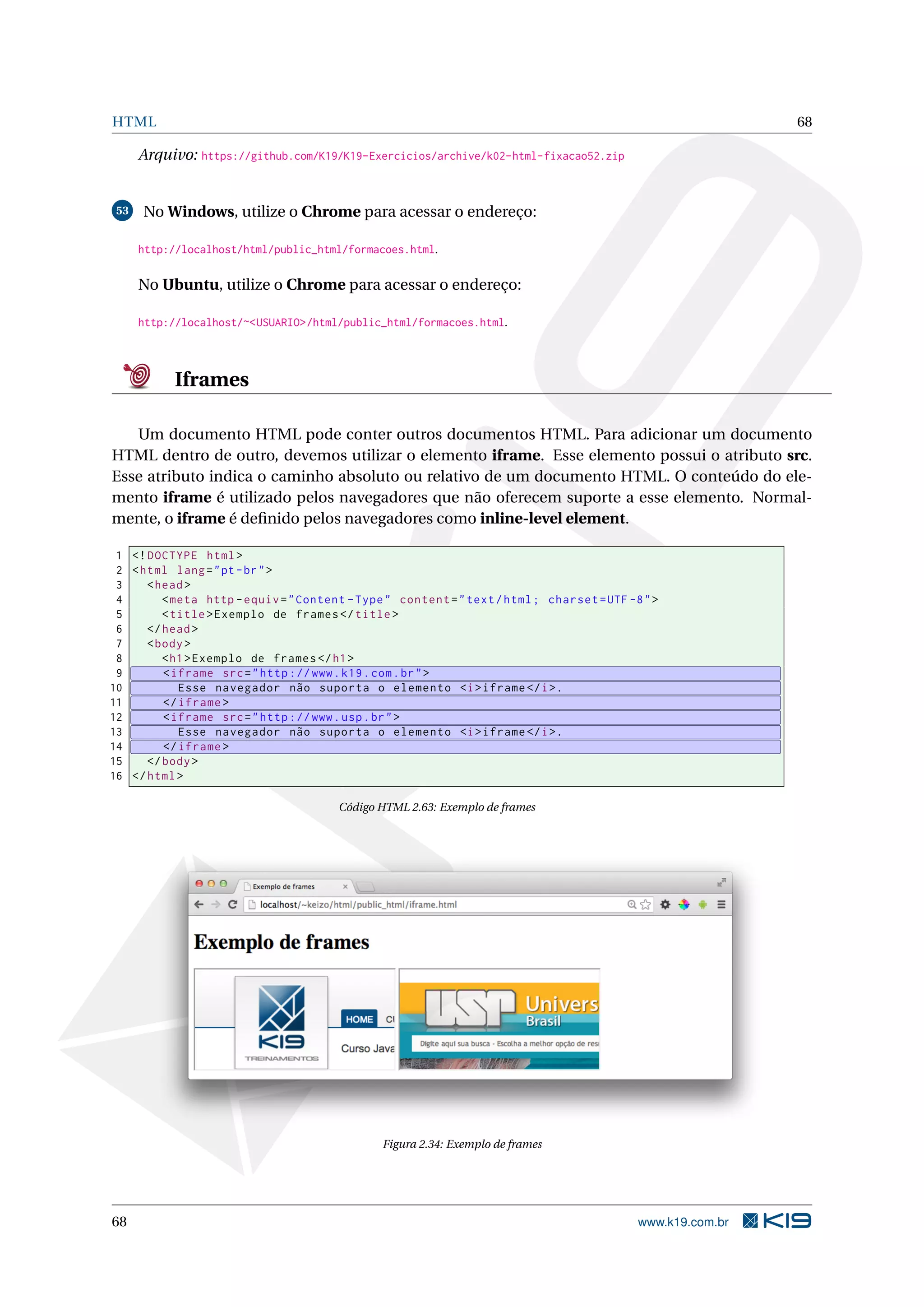 HTML 68
Arquivo: https://github.com/K19/K19-Exercicios/archive/k02-html-fixacao52.zip
53 No Windows, utilize o Chrome para acessar o endereço:
http://localhost/html/public_html/formacoes.html.
No Ubuntu, utilize o Chrome para acessar o endereço:
http://localhost/~<USUARIO>/html/public_html/formacoes.html.
Iframes
Um documento HTML pode conter outros documentos HTML. Para adicionar um documento
HTML dentro de outro, devemos utilizar o elemento iframe. Esse elemento possui o atributo src.
Esse atributo indica o caminho absoluto ou relativo de um documento HTML. O conteúdo do ele-
mento iframe é utilizado pelos navegadores que não oferecem suporte a esse elemento. Normal-
mente, o iframe é deﬁnido pelos navegadores como inline-level element.
1 <!DOCTYPE html>
2 <html lang="pt-br">
3 <head>
4 <meta http -equiv="Content -Type" content="text/html; charset=UTF -8">
5 <title>Exemplo de frames </title>
6 </head>
7 <body>
8 <h1>Exemplo de frames </h1>
9 <iframe src="http ://www.k19.com.br">
10 Esse navegador não suporta o elemento <i>iframe </i>.
11 </iframe >
12 <iframe src="http ://www.usp.br">
13 Esse navegador não suporta o elemento <i>iframe </i>.
14 </iframe >
15 </body>
16 </html>
Código HTML 2.63: Exemplo de frames
Figura 2.34: Exemplo de frames
68 www.k19.com.br
 