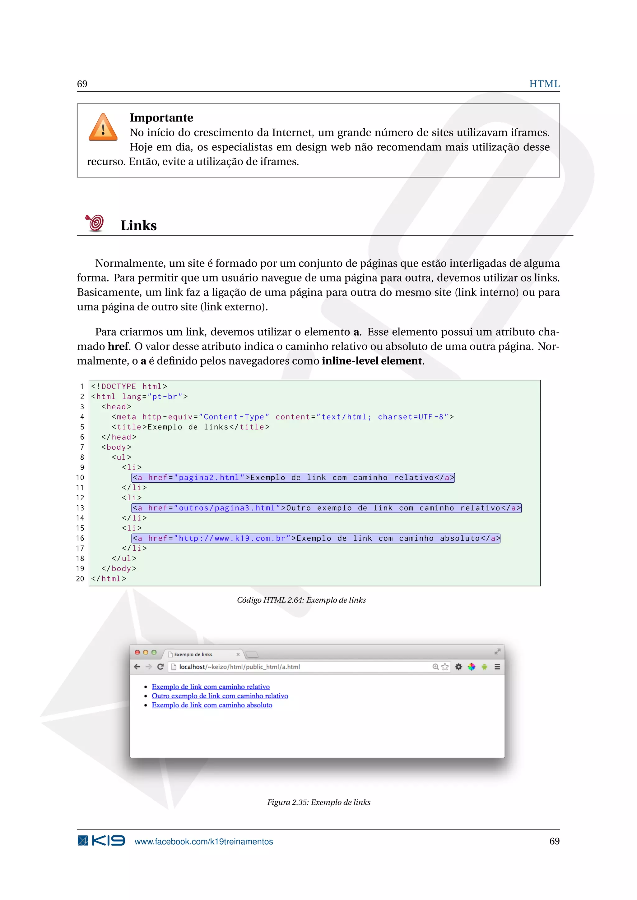 69 HTML
Importante
No início do crescimento da Internet, um grande número de sites utilizavam iframes.
Hoje em dia, os especialistas em design web não recomendam mais utilização desse
recurso. Então, evite a utilização de iframes.
Links
Normalmente, um site é formado por um conjunto de páginas que estão interligadas de alguma
forma. Para permitir que um usuário navegue de uma página para outra, devemos utilizar os links.
Basicamente, um link faz a ligação de uma página para outra do mesmo site (link interno) ou para
uma página de outro site (link externo).
Para criarmos um link, devemos utilizar o elemento a. Esse elemento possui um atributo cha-
mado href. O valor desse atributo indica o caminho relativo ou absoluto de uma outra página. Nor-
malmente, o a é deﬁnido pelos navegadores como inline-level element.
1 <!DOCTYPE html>
2 <html lang="pt-br">
3 <head>
4 <meta http -equiv="Content -Type" content="text/html; charset=UTF -8">
5 <title>Exemplo de links</title>
6 </head>
7 <body>
8 <ul>
9 <li>
10 <a href="pagina2.html">Exemplo de link com caminho relativo </a>
11 </li>
12 <li>
13 <a href="outros/pagina3.html">Outro exemplo de link com caminho relativo </a>
14 </li>
15 <li>
16 <a href="http ://www.k19.com.br">Exemplo de link com caminho absoluto </a>
17 </li>
18 </ul>
19 </body>
20 </html>
Código HTML 2.64: Exemplo de links
Figura 2.35: Exemplo de links
www.facebook.com/k19treinamentos 69
 