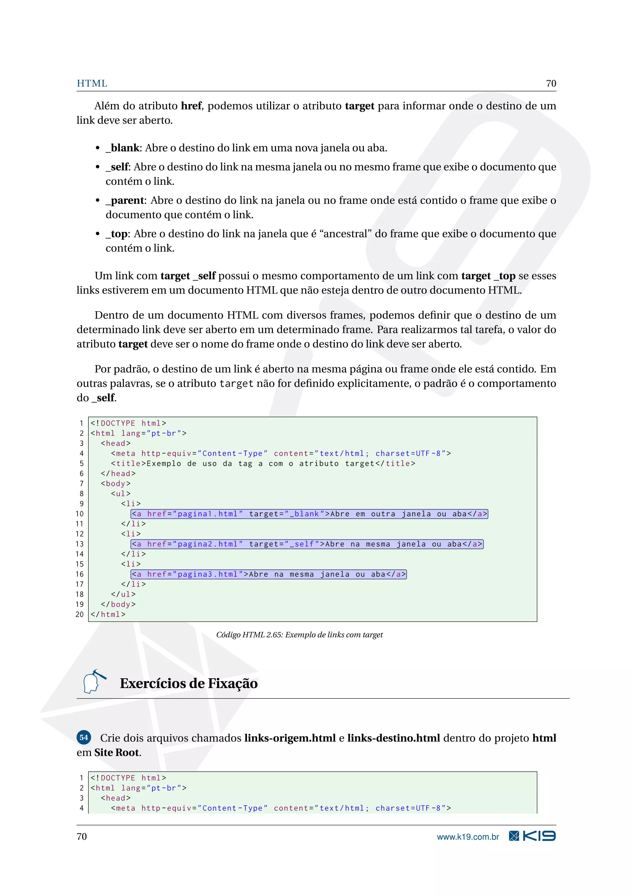HTML 70
Além do atributo href, podemos utilizar o atributo target para informar onde o destino de um
link deve ser aberto.
• _blank: Abre o destino do link em uma nova janela ou aba.
• _self: Abre o destino do link na mesma janela ou no mesmo frame que exibe o documento que
contém o link.
• _parent: Abre o destino do link na janela ou no frame onde está contido o frame que exibe o
documento que contém o link.
• _top: Abre o destino do link na janela que é “ancestral” do frame que exibe o documento que
contém o link.
Um link com target _self possui o mesmo comportamento de um link com target _top se esses
links estiverem em um documento HTML que não esteja dentro de outro documento HTML.
Dentro de um documento HTML com diversos frames, podemos deﬁnir que o destino de um
determinado link deve ser aberto em um determinado frame. Para realizarmos tal tarefa, o valor do
atributo target deve ser o nome do frame onde o destino do link deve ser aberto.
Por padrão, o destino de um link é aberto na mesma página ou frame onde ele está contido. Em
outras palavras, se o atributo target não for deﬁnido explicitamente, o padrão é o comportamento
do _self.
1 <!DOCTYPE html>
2 <html lang="pt-br">
3 <head>
4 <meta http -equiv="Content -Type" content="text/html; charset=UTF -8">
5 <title>Exemplo de uso da tag a com o atributo target </title>
6 </head>
7 <body>
8 <ul>
9 <li>
10 <a href="pagina1.html" target="_blank">Abre em outra janela ou aba</a>
11 </li>
12 <li>
13 <a href="pagina2.html" target="_self">Abre na mesma janela ou aba</a>
14 </li>
15 <li>
16 <a href="pagina3.html">Abre na mesma janela ou aba</a>
17 </li>
18 </ul>
19 </body>
20 </html>
Código HTML 2.65: Exemplo de links com target
Exercícios de Fixação
54 Crie dois arquivos chamados links-origem.html e links-destino.html dentro do projeto html
em Site Root.
1 <!DOCTYPE html>
2 <html lang="pt-br">
3 <head>
4 <meta http -equiv="Content -Type" content="text/html; charset=UTF -8">
70 www.k19.com.br
 