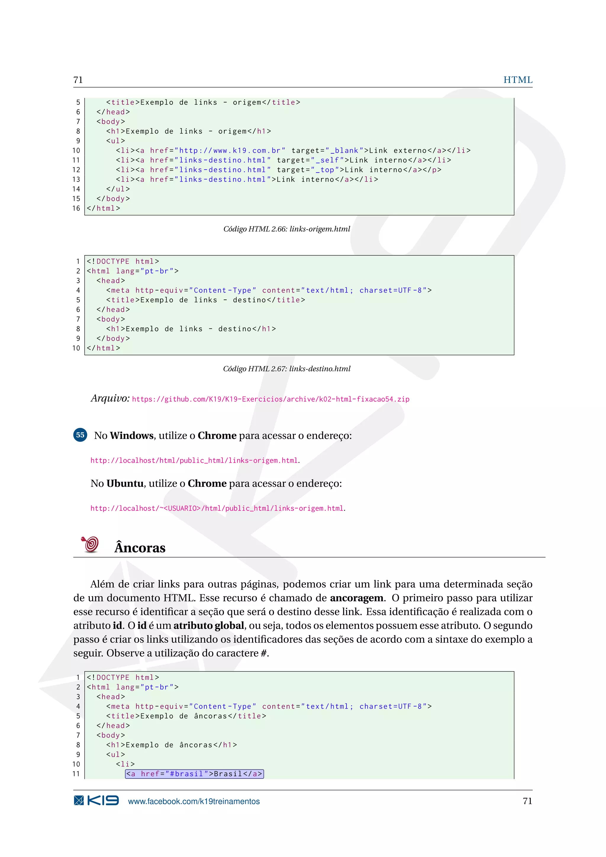 71 HTML
5 <title>Exemplo de links - origem </title>
6 </head>
7 <body>
8 <h1>Exemplo de links - origem </h1>
9 <ul>
10 <li><a href="http ://www.k19.com.br" target="_blank">Link externo </a></li>
11 <li><a href="links -destino.html" target="_self">Link interno </a></li>
12 <li><a href="links -destino.html" target="_top">Link interno </a></p>
13 <li><a href="links -destino.html">Link interno </a></li>
14 </ul>
15 </body>
16 </html>
Código HTML 2.66: links-origem.html
1 <!DOCTYPE html>
2 <html lang="pt-br">
3 <head>
4 <meta http -equiv="Content -Type" content="text/html; charset=UTF -8">
5 <title>Exemplo de links - destino </title>
6 </head>
7 <body>
8 <h1>Exemplo de links - destino </h1>
9 </body>
10 </html>
Código HTML 2.67: links-destino.html
Arquivo: https://github.com/K19/K19-Exercicios/archive/k02-html-fixacao54.zip
55 No Windows, utilize o Chrome para acessar o endereço:
http://localhost/html/public_html/links-origem.html.
No Ubuntu, utilize o Chrome para acessar o endereço:
http://localhost/~<USUARIO>/html/public_html/links-origem.html.
Âncoras
Além de criar links para outras páginas, podemos criar um link para uma determinada seção
de um documento HTML. Esse recurso é chamado de ancoragem. O primeiro passo para utilizar
esse recurso é identiﬁcar a seção que será o destino desse link. Essa identiﬁcação é realizada com o
atributo id. O id é um atributo global, ou seja, todos os elementos possuem esse atributo. O segundo
passo é criar os links utilizando os identiﬁcadores das seções de acordo com a sintaxe do exemplo a
seguir. Observe a utilização do caractere #.
1 <!DOCTYPE html>
2 <html lang="pt-br">
3 <head>
4 <meta http -equiv="Content -Type" content="text/html; charset=UTF -8">
5 <title>Exemplo de âncoras </title>
6 </head>
7 <body>
8 <h1>Exemplo de âncoras </h1>
9 <ul>
10 <li>
11 <a href="#brasil">Brasil </a>
www.facebook.com/k19treinamentos 71
 