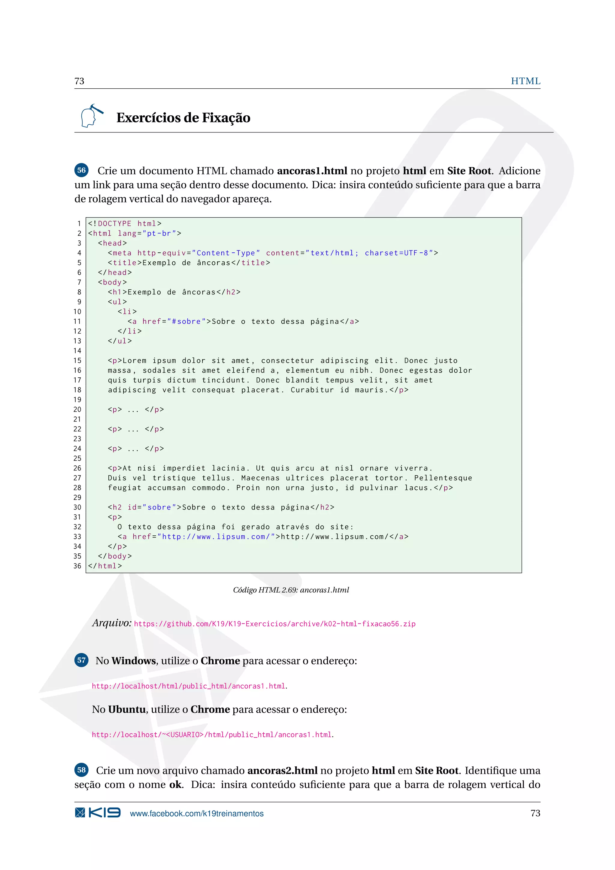 73 HTML
Exercícios de Fixação
56 Crie um documento HTML chamado ancoras1.html no projeto html em Site Root. Adicione
um link para uma seção dentro desse documento. Dica: insira conteúdo suﬁciente para que a barra
de rolagem vertical do navegador apareça.
1 <!DOCTYPE html>
2 <html lang="pt-br">
3 <head>
4 <meta http -equiv="Content -Type" content="text/html; charset=UTF -8">
5 <title>Exemplo de âncoras </title>
6 </head>
7 <body>
8 <h1>Exemplo de âncoras </h2>
9 <ul>
10 <li>
11 <a href="#sobre">Sobre o texto dessa página </a>
12 </li>
13 </ul>
14
15 <p>Lorem ipsum dolor sit amet , consectetur adipiscing elit. Donec justo
16 massa , sodales sit amet eleifend a, elementum eu nibh. Donec egestas dolor
17 quis turpis dictum tincidunt. Donec blandit tempus velit , sit amet
18 adipiscing velit consequat placerat. Curabitur id mauris.</p>
19
20 <p> ... </p>
21
22 <p> ... </p>
23
24 <p> ... </p>
25
26 <p>At nisi imperdiet lacinia. Ut quis arcu at nisl ornare viverra.
27 Duis vel tristique tellus. Maecenas ultrices placerat tortor. Pellentesque
28 feugiat accumsan commodo. Proin non urna justo , id pulvinar lacus.</p>
29
30 <h2 id="sobre">Sobre o texto dessa página </h2>
31 <p>
32 O texto dessa página foi gerado através do site:
33 <a href="http ://www.lipsum.com/">http ://www.lipsum.com/</a>
34 </p>
35 </body>
36 </html>
Código HTML 2.69: ancoras1.html
Arquivo: https://github.com/K19/K19-Exercicios/archive/k02-html-fixacao56.zip
57 No Windows, utilize o Chrome para acessar o endereço:
http://localhost/html/public_html/ancoras1.html.
No Ubuntu, utilize o Chrome para acessar o endereço:
http://localhost/~<USUARIO>/html/public_html/ancoras1.html.
58 Crie um novo arquivo chamado ancoras2.html no projeto html em Site Root. Identiﬁque uma
seção com o nome ok. Dica: insira conteúdo suﬁciente para que a barra de rolagem vertical do
www.facebook.com/k19treinamentos 73
 