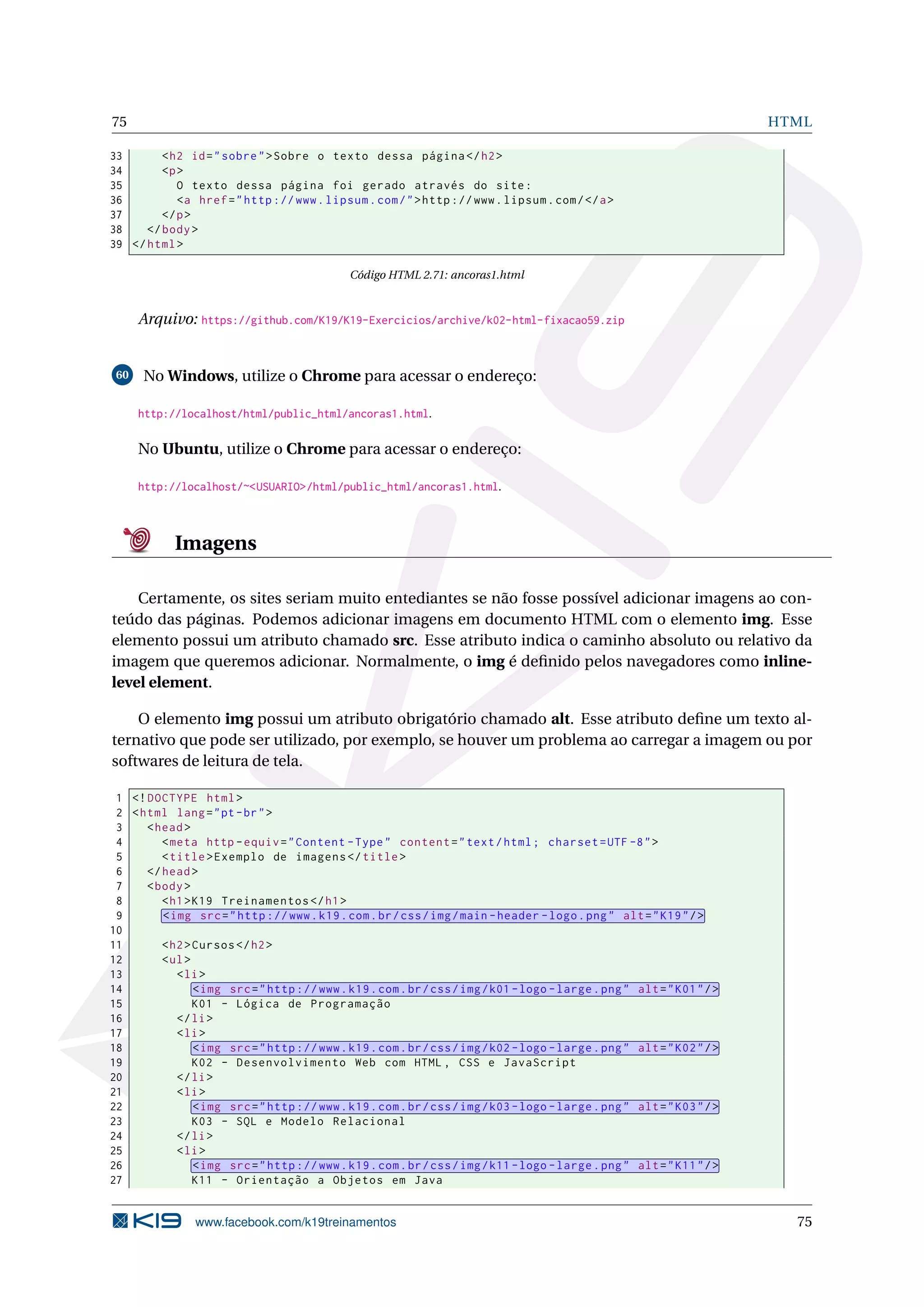 75 HTML
33 <h2 id="sobre">Sobre o texto dessa página </h2>
34 <p>
35 O texto dessa página foi gerado através do site:
36 <a href="http ://www.lipsum.com/">http ://www.lipsum.com/</a>
37 </p>
38 </body>
39 </html>
Código HTML 2.71: ancoras1.html
Arquivo: https://github.com/K19/K19-Exercicios/archive/k02-html-fixacao59.zip
60 No Windows, utilize o Chrome para acessar o endereço:
http://localhost/html/public_html/ancoras1.html.
No Ubuntu, utilize o Chrome para acessar o endereço:
http://localhost/~<USUARIO>/html/public_html/ancoras1.html.
Imagens
Certamente, os sites seriam muito entediantes se não fosse possível adicionar imagens ao con-
teúdo das páginas. Podemos adicionar imagens em documento HTML com o elemento img. Esse
elemento possui um atributo chamado src. Esse atributo indica o caminho absoluto ou relativo da
imagem que queremos adicionar. Normalmente, o img é deﬁnido pelos navegadores como inline-
level element.
O elemento img possui um atributo obrigatório chamado alt. Esse atributo deﬁne um texto al-
ternativo que pode ser utilizado, por exemplo, se houver um problema ao carregar a imagem ou por
softwares de leitura de tela.
1 <!DOCTYPE html>
2 <html lang="pt-br">
3 <head>
4 <meta http -equiv="Content -Type" content="text/html; charset=UTF -8">
5 <title>Exemplo de imagens </title>
6 </head>
7 <body>
8 <h1>K19 Treinamentos </h1>
9 <img src="http ://www.k19.com.br/css/img/main -header -logo.png" alt="K19"/>
10
11 <h2>Cursos </h2>
12 <ul>
13 <li>
14 <img src="http ://www.k19.com.br/css/img/k01 -logo -large.png" alt="K01"/>
15 K01 - Lógica de Programação
16 </li>
17 <li>
18 <img src="http ://www.k19.com.br/css/img/k02 -logo -large.png" alt="K02"/>
19 K02 - Desenvolvimento Web com HTML , CSS e JavaScript
20 </li>
21 <li>
22 <img src="http ://www.k19.com.br/css/img/k03 -logo -large.png" alt="K03"/>
23 K03 - SQL e Modelo Relacional
24 </li>
25 <li>
26 <img src="http ://www.k19.com.br/css/img/k11 -logo -large.png" alt="K11"/>
27 K11 - Orientação a Objetos em Java
www.facebook.com/k19treinamentos 75
 