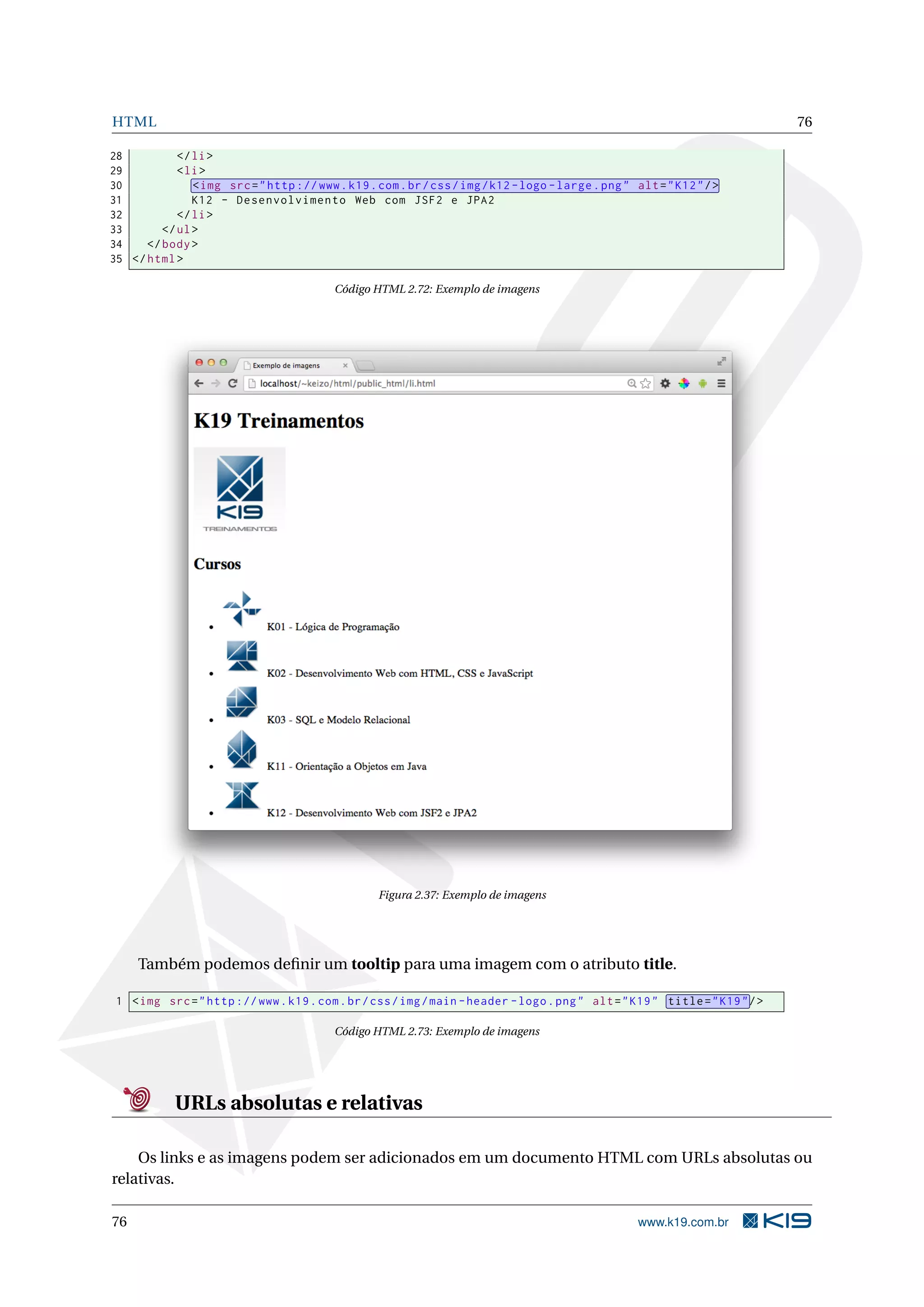 HTML 76
28 </li>
29 <li>
30 <img src="http ://www.k19.com.br/css/img/k12 -logo -large.png" alt="K12"/>
31 K12 - Desenvolvimento Web com JSF2 e JPA2
32 </li>
33 </ul>
34 </body>
35 </html>
Código HTML 2.72: Exemplo de imagens
Figura 2.37: Exemplo de imagens
Também podemos deﬁnir um tooltip para uma imagem com o atributo title.
1 <img src="http ://www.k19.com.br/css/img/main -header -logo.png" alt="K19" title="K19"/>
Código HTML 2.73: Exemplo de imagens
URLs absolutas e relativas
Os links e as imagens podem ser adicionados em um documento HTML com URLs absolutas ou
relativas.
76 www.k19.com.br
 