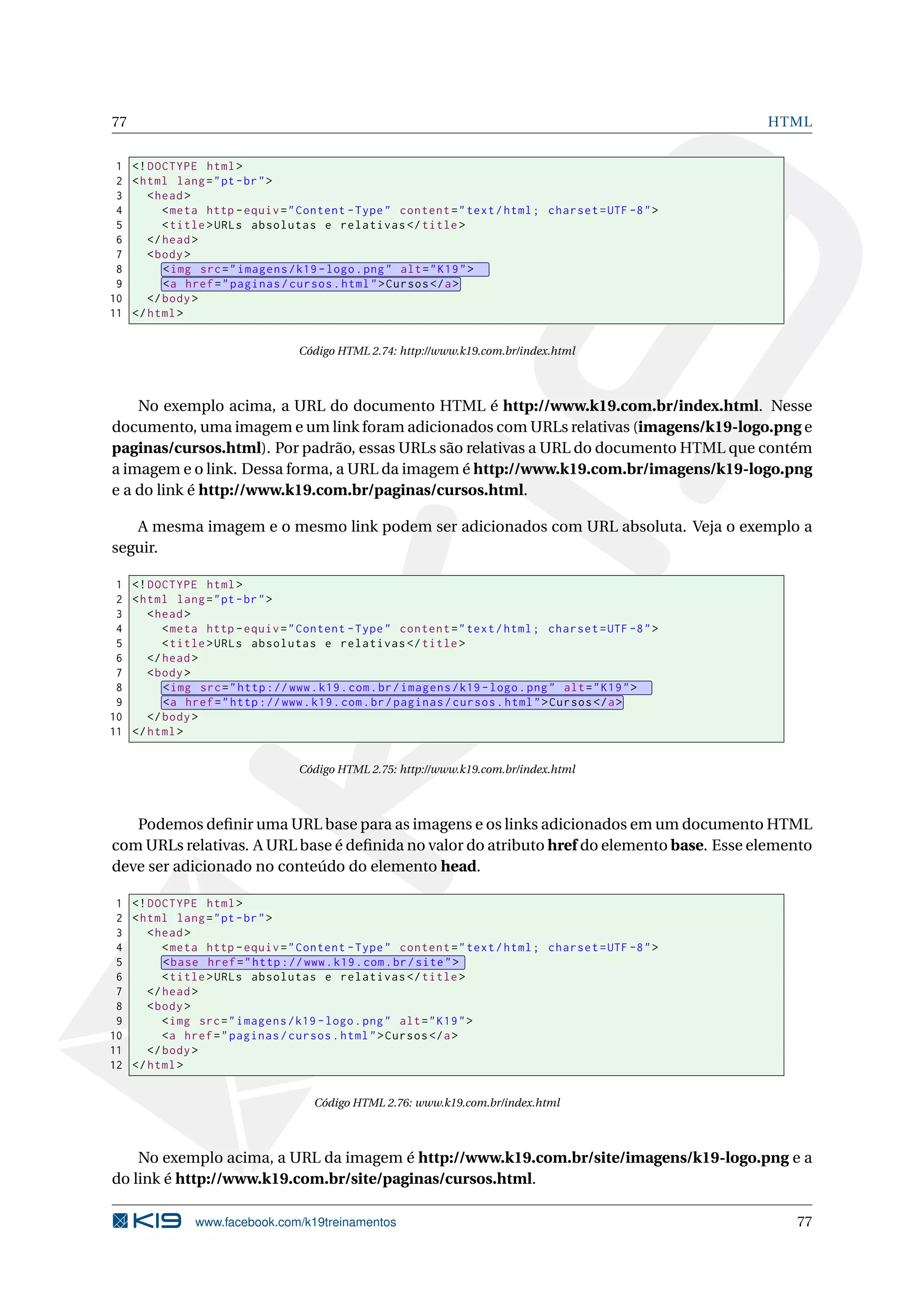 77 HTML
1 <!DOCTYPE html>
2 <html lang="pt-br">
3 <head>
4 <meta http -equiv="Content -Type" content="text/html; charset=UTF -8">
5 <title>URLs absolutas e relativas </title>
6 </head>
7 <body>
8 <img src="imagens/k19 -logo.png" alt="K19">
9 <a href="paginas/cursos.html">Cursos </a>
10 </body>
11 </html>
Código HTML 2.74: http://www.k19.com.br/index.html
No exemplo acima, a URL do documento HTML é http://www.k19.com.br/index.html. Nesse
documento, uma imagem e um link foram adicionados com URLs relativas (imagens/k19-logo.png e
paginas/cursos.html). Por padrão, essas URLs são relativas a URL do documento HTML que contém
a imagem e o link. Dessa forma, a URL da imagem é http://www.k19.com.br/imagens/k19-logo.png
e a do link é http://www.k19.com.br/paginas/cursos.html.
A mesma imagem e o mesmo link podem ser adicionados com URL absoluta. Veja o exemplo a
seguir.
1 <!DOCTYPE html>
2 <html lang="pt-br">
3 <head>
4 <meta http -equiv="Content -Type" content="text/html; charset=UTF -8">
5 <title>URLs absolutas e relativas </title>
6 </head>
7 <body>
8 <img src="http ://www.k19.com.br/imagens/k19 -logo.png" alt="K19">
9 <a href="http ://www.k19.com.br/paginas/cursos.html">Cursos </a>
10 </body>
11 </html>
Código HTML 2.75: http://www.k19.com.br/index.html
Podemos deﬁnir uma URL base para as imagens e os links adicionados em um documento HTML
com URLs relativas. A URL base é deﬁnida no valor do atributo href do elemento base. Esse elemento
deve ser adicionado no conteúdo do elemento head.
1 <!DOCTYPE html>
2 <html lang="pt-br">
3 <head>
4 <meta http -equiv="Content -Type" content="text/html; charset=UTF -8">
5 <base href="http ://www.k19.com.br/site">
6 <title>URLs absolutas e relativas </title>
7 </head>
8 <body>
9 <img src="imagens/k19 -logo.png" alt="K19">
10 <a href="paginas/cursos.html">Cursos </a>
11 </body>
12 </html>
Código HTML 2.76: www.k19.com.br/index.html
No exemplo acima, a URL da imagem é http://www.k19.com.br/site/imagens/k19-logo.png e a
do link é http://www.k19.com.br/site/paginas/cursos.html.
www.facebook.com/k19treinamentos 77
 