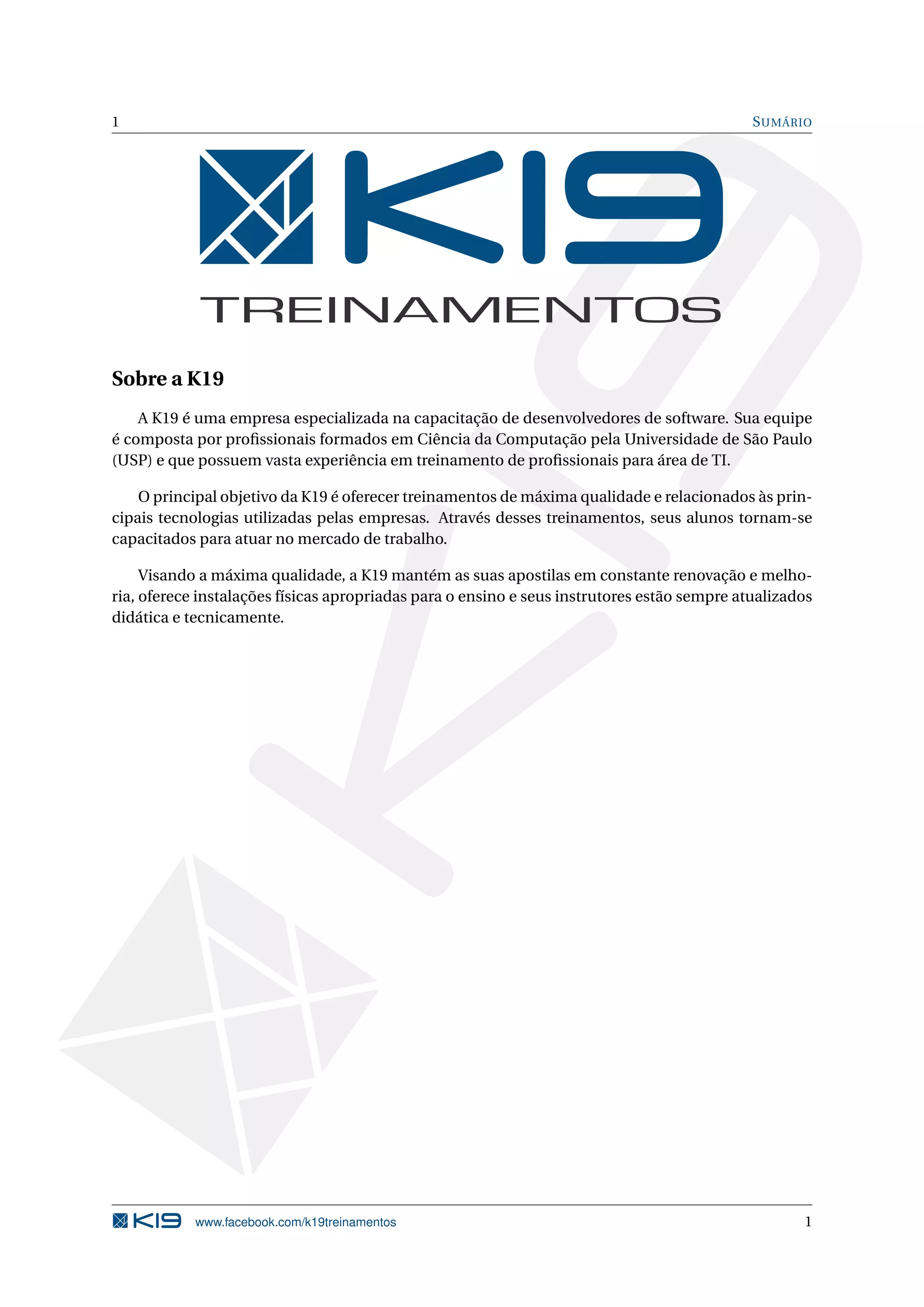 1 SUMÁRIO
Sobre a K19
A K19 é uma empresa especializada na capacitação de desenvolvedores de software. Sua equipe
é composta por proﬁssionais formados em Ciência da Computação pela Universidade de São Paulo
(USP) e que possuem vasta experiência em treinamento de proﬁssionais para área de TI.
O principal objetivo da K19 é oferecer treinamentos de máxima qualidade e relacionados às prin-
cipais tecnologias utilizadas pelas empresas. Através desses treinamentos, seus alunos tornam-se
capacitados para atuar no mercado de trabalho.
Visando a máxima qualidade, a K19 mantém as suas apostilas em constante renovação e melho-
ria, oferece instalações físicas apropriadas para o ensino e seus instrutores estão sempre atualizados
didática e tecnicamente.
www.facebook.com/k19treinamentos 1
 