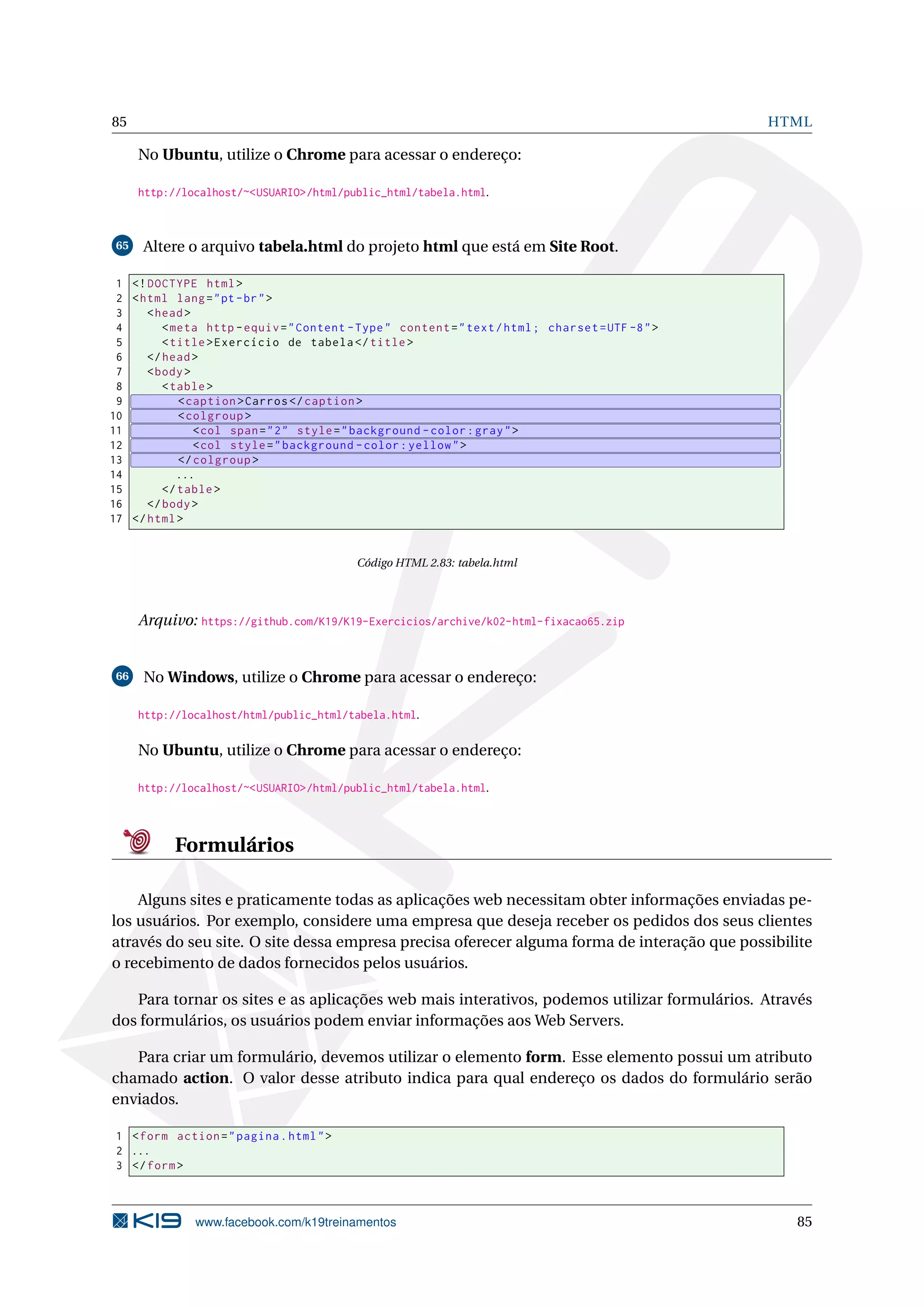 85 HTML
No Ubuntu, utilize o Chrome para acessar o endereço:
http://localhost/~<USUARIO>/html/public_html/tabela.html.
65 Altere o arquivo tabela.html do projeto html que está em Site Root.
1 <!DOCTYPE html>
2 <html lang="pt-br">
3 <head>
4 <meta http -equiv="Content -Type" content="text/html; charset=UTF -8">
5 <title>Exercício de tabela </title>
6 </head>
7 <body>
8 <table>
9 <caption >Carros </caption >
10 <colgroup >
11 <col span="2" style="background -color:gray">
12 <col style="background -color:yellow">
13 </colgroup >
14 ...
15 </table>
16 </body>
17 </html>
Código HTML 2.83: tabela.html
Arquivo: https://github.com/K19/K19-Exercicios/archive/k02-html-fixacao65.zip
66 No Windows, utilize o Chrome para acessar o endereço:
http://localhost/html/public_html/tabela.html.
No Ubuntu, utilize o Chrome para acessar o endereço:
http://localhost/~<USUARIO>/html/public_html/tabela.html.
Formulários
Alguns sites e praticamente todas as aplicações web necessitam obter informações enviadas pe-
los usuários. Por exemplo, considere uma empresa que deseja receber os pedidos dos seus clientes
através do seu site. O site dessa empresa precisa oferecer alguma forma de interação que possibilite
o recebimento de dados fornecidos pelos usuários.
Para tornar os sites e as aplicações web mais interativos, podemos utilizar formulários. Através
dos formulários, os usuários podem enviar informações aos Web Servers.
Para criar um formulário, devemos utilizar o elemento form. Esse elemento possui um atributo
chamado action. O valor desse atributo indica para qual endereço os dados do formulário serão
enviados.
1 <form action="pagina.html">
2 ...
3 </form>
www.facebook.com/k19treinamentos 85
 