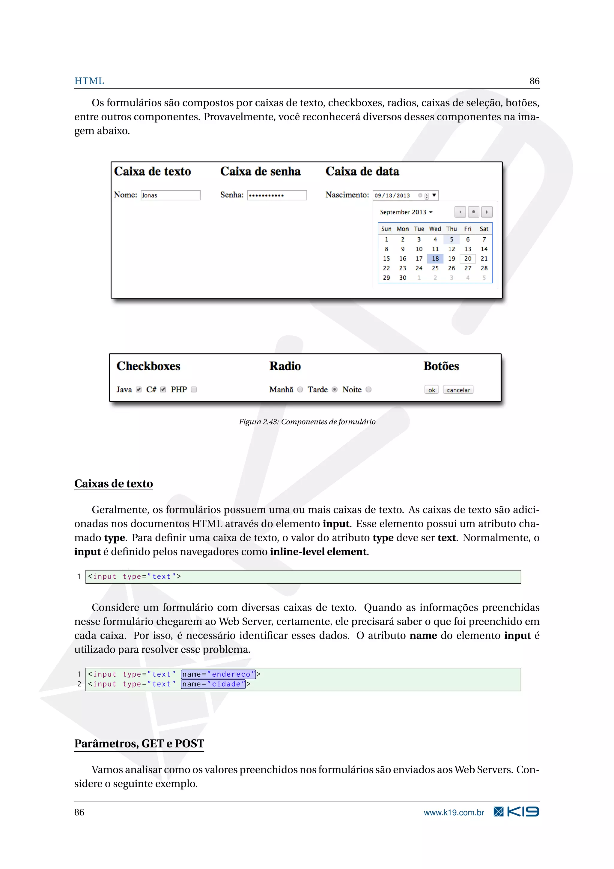 HTML 86
Os formulários são compostos por caixas de texto, checkboxes, radios, caixas de seleção, botões,
entre outros componentes. Provavelmente, você reconhecerá diversos desses componentes na ima-
gem abaixo.
Figura 2.43: Componentes de formulário
Caixas de texto
Geralmente, os formulários possuem uma ou mais caixas de texto. As caixas de texto são adici-
onadas nos documentos HTML através do elemento input. Esse elemento possui um atributo cha-
mado type. Para deﬁnir uma caixa de texto, o valor do atributo type deve ser text. Normalmente, o
input é deﬁnido pelos navegadores como inline-level element.
1 <input type="text">
Considere um formulário com diversas caixas de texto. Quando as informações preenchidas
nesse formulário chegarem ao Web Server, certamente, ele precisará saber o que foi preenchido em
cada caixa. Por isso, é necessário identiﬁcar esses dados. O atributo name do elemento input é
utilizado para resolver esse problema.
1 <input type="text" name="endereco">
2 <input type="text" name="cidade">
Parâmetros, GET e POST
Vamos analisar como os valores preenchidos nos formulários são enviados aos Web Servers. Con-
sidere o seguinte exemplo.
86 www.k19.com.br
 