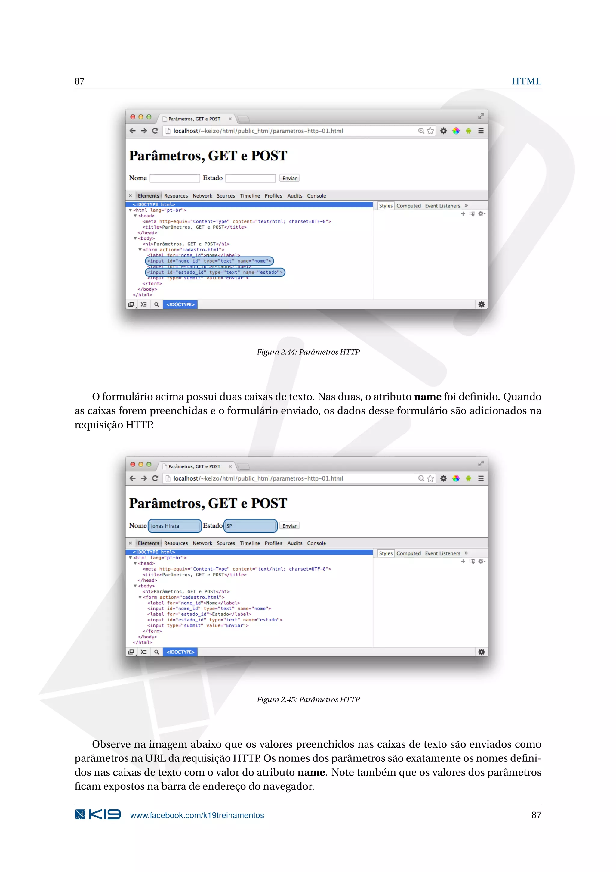 87 HTML
Figura 2.44: Parâmetros HTTP
O formulário acima possui duas caixas de texto. Nas duas, o atributo name foi deﬁnido. Quando
as caixas forem preenchidas e o formulário enviado, os dados desse formulário são adicionados na
requisição HTTP.
Figura 2.45: Parâmetros HTTP
Observe na imagem abaixo que os valores preenchidos nas caixas de texto são enviados como
parâmetros na URL da requisição HTTP. Os nomes dos parâmetros são exatamente os nomes deﬁni-
dos nas caixas de texto com o valor do atributo name. Note também que os valores dos parâmetros
ﬁcam expostos na barra de endereço do navegador.
www.facebook.com/k19treinamentos 87
 