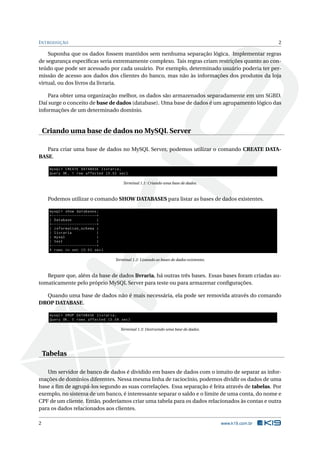 I NTRODUÇÃO                                                                                                                2

    Suponha que os dados fossem mantidos sem nenhuma separação lógica. Implementar regras
de segurança especíﬁcas seria extremamente complexo. Tais regras criam restrições quanto ao con-
teúdo que pode ser acessado por cada usuário. Por exemplo, determinado usuário poderia ter per-
missão de acesso aos dados dos clientes do banco, mas não às informações dos produtos da loja
virtual, ou dos livros da livraria.

    Para obter uma organização melhor, os dados são armazenados separadamente em um SGBD.
Daí surge o conceito de base de dados (database). Uma base de dados é um agrupamento lógico das
informações de um determinado domínio.


    Criando uma base de dados no MySQL Server

   Para criar uma base de dados no MySQL Server, podemos utilizar o comando CREATE DATA-
BASE.

      mysql > CREATE DATABASE livraria ;
      Query OK , 1 row affected (0.02 sec )

                                                       Terminal 1.1: Criando uma base de dados.



     Podemos utilizar o comando SHOW DATABASES para listar as bases de dados existentes.

      mysql > show databases ;
      + - - - - - - - - - - - - - - - - - - - -+
      | Database                               |
      + - - - - - - - - - - - - - - - - - - - -+
      | information_schema |
      | livraria                               |
      | mysql                                  |
      | test                                   |
      + - - - - - - - - - - - - - - - - - - - -+
      4 rows in set (0.03 sec )

                                                   Terminal 1.2: Listando as bases de dados existentes.



   Repare que, além da base de dados livraria, há outras três bases. Essas bases foram criadas au-
tomaticamente pelo próprio MySQL Server para teste ou para armazenar conﬁgurações.

  Quando uma base de dados não é mais necessária, ela pode ser removida através do comando
DROP DATABASE.

      mysql > DROP DATABASE livraria ;
      Query OK , 0 rows affected (0.08 sec )

                                                     Terminal 1.3: Destruindo uma base de dados.




    Tabelas

   Um servidor de banco de dados é dividido em bases de dados com o intuito de separar as infor-
mações de domínios diferentes. Nessa mesma linha de raciocínio, podemos dividir os dados de uma
base a ﬁm de agrupá-los segundo as suas correlações. Essa separação é feita através de tabelas. Por
exemplo, no sistema de um banco, é interessante separar o saldo e o limite de uma conta, do nome e
CPF de um cliente. Então, poderíamos criar uma tabela para os dados relacionados às contas e outra
para os dados relacionados aos clientes.

2                                                                                                         www.k19.com.br
 