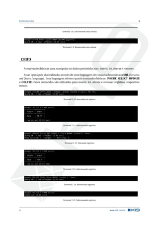 I NTRODUÇÃO                                                                                           4



                                          Terminal 1.8: Adicionando uma coluna.



     mysql > ALTER TABLE Livro DROP COLUMN paginas ;
     Query OK , 0 rows affected (0.00 sec )

                                           Terminal 1.9: Removendo uma coluna.




    CRUD

     As operações básicas para manipular os dados persistidos são: inserir, ler, alterar e remover.

    Essas operações são realizadas através de uma linguagem de consulta denominada SQL (Structu-
red Query Language). Essa linguagem oferece quatro comandos básicos: INSERT, SELECT, UPDATE
e DELETE. Esses comandos são utilizados para inserir, ler, alterar e remover registros, respectiva-
mente.

     mysql > INSERT INTO Livro ( titulo , preco ) VALUES ( ’ Java ’ , 98.75);
     Query OK , 1 row affected (0.00 sec )

                                            Terminal 1.10: Inserindo um registro.



     mysql > SELECT * FROM Livro ;
     + - - - - - - - -+ - - - - - - -+
     | titulo | preco |
     + - - - - - - - -+ - - - - - - -+
     | Java           | 98.75 |
     + - - - - - - - -+ - - - - - - -+
     1 row in set (0.00 sec )

                                           Terminal 1.11: Selecionando registros.



     mysql > UPDATE Livro SET preco = 115.9 WHERE titulo = ’ Java ’;
     Query OK , 1 row affected (0.00 sec )
     Rows matched : 1 Changed : 1 Warnings : 0

                                             Terminal 1.12: Alterando registros.



     mysql > SELECT * FROM Livro ;
     + - - - - - - - -+ - - - - - - -+
     | titulo | preco |
     + - - - - - - - -+ - - - - - - -+
     | Java           | 115.9 |
     + - - - - - - - -+ - - - - - - -+
     1 row in set (0.00 sec )

                                           Terminal 1.13: Selecionando registros.



     mysql > DELETE FROM Livro WHERE titulo = ’ Java ’;
     Query OK , 1 row affected (0.00 sec )

                                            Terminal 1.14: Removendo registros.



     mysql > SELECT * FROM Livro ;
     Empty set (0.00 sec )

                                           Terminal 1.15: Selecionando registros.




4                                                                                   www.k19.com.br
 