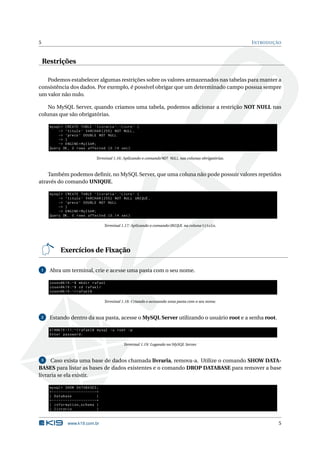 5                                                                                                                    I NTRODUÇÃO


    Restrições

   Podemos estabelecer algumas restrições sobre os valores armazenados nas tabelas para manter a
consistência dos dados. Por exemplo, é possível obrigar que um determinado campo possua sempre
um valor não nulo.

    No MySQL Server, quando criamos uma tabela, podemos adicionar a restrição NOT NULL nas
colunas que são obrigatórias.

      mysql > CREATE TABLE ‘ livraria ‘. ‘ Livro ‘ (
          -> ‘ titulo ‘ VARCHAR (255) NOT NULL ,
          -> ‘ preco ‘ DOUBLE NOT NULL
          -> )
          -> ENGINE = MyISAM ;
      Query OK , 0 rows affected (0.14 sec )

                                             Terminal 1.16: Aplicando o comando NOT NULL nas colunas obrigatórias.



    Também podemos deﬁnir, no MySQL Server, que uma coluna não pode possuir valores repetidos
através do comando UNIQUE.

      mysql > CREATE TABLE ‘ livraria ‘. ‘ Livro ‘ (
          -> ‘ titulo ‘ VARCHAR (255) NOT NULL UNIQUE ,
          -> ‘ preco ‘ DOUBLE NOT NULL
          -> )
          -> ENGINE = MyISAM ;
      Query OK , 0 rows affected (0.14 sec )

                                                   Terminal 1.17: Aplicando o comando UNIQUE na coluna titulo.




               Exercícios de Fixação

 1    Abra um terminal, crie e acesse uma pasta com o seu nome.

      cosen@k19 :~ $ mkdir rafael
      cosen@k19 :~ $ cd rafael /
      cosen@k19 :~/ rafael$

                                                   Terminal 1.18: Criando e acessando uma pasta com o seu nome.



 2    Estando dentro da sua pasta, acesse o MySQL Server utilizando o usuário root e a senha root.

      k19@k19 -11:~/ rafael$ mysql -u root -p
      Enter password :

                                                             Terminal 1.19: Logando no MySQL Server.


  3   Caso exista uma base de dados chamada livraria, remova-a. Utilize o comando SHOW DATA-
BASES para listar as bases de dados existentes e o comando DROP DATABASE para remover a base
livraria se ela existir.

      mysql > SHOW DATABASES ;
      + - - - - - - - - - - - - - - - - - - - -+
      | Database                               |
      + - - - - - - - - - - - - - - - - - - - -+
      | information_schema |
      | livraria                               |


                     www.k19.com.br                                                                                            5
 