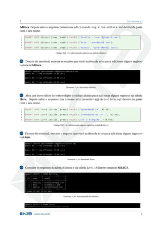 7                                                                                                                  I NTRODUÇÃO

Editora. Depois salve o arquivo com o nome adicionando-registros-editora.sql dentro da pasta
com o seu nome.

1    INSERT INTO Editora ( nome , email ) VALUES ( ’ Oreilly ’ , ’ oreilly@email . com ’) ;
2
3    INSERT INTO Editora ( nome , email ) VALUES ( ’ Wrox ’ , ’ wrox@email . com ’) ;
4
5    INSERT INTO Editora ( nome , email ) VALUES ( ’ Apress ’ , ’ apress@email . com ’) ;

                                                        Código SQL 1.3: Adicionando registros na tabela Editora



10   Dentro do terminal, execute o arquivo que você acabou de criar para adicionar alguns registro
na tabela Editora.

     mysql > source adicionando - registros - editora . sql
     Query OK , 1 row affected (0.03 sec )

     Query OK , 1 row affected (0.04 sec )

     Query OK , 1 row affected (0.04 sec )

                                                                            Terminal 1.24: Inserindo editoras.



11  Abra um novo editor de texto e digite o código abaixo para adicionar alguns registros na tabela
Livro. Depois salve o arquivo com o nome adicionando-registros-livro.sql dentro da pasta
com o seu nome.

1    INSERT INTO Livro ( titulo , preco ) VALUES ( ’ Aprendendo C # ’ , 89.90) ;
2
3    INSERT INTO Livro ( titulo , preco ) VALUES ( ’ Introdução ao JSF 2 ’ , 122.90) ;
4
5    INSERT INTO Livro ( titulo , preco ) VALUES ( ’ JSF 2 Avançado ’ , 149.90) ;

                                                    Código SQL 1.4: Adicionando alguns registros na tabela Livro



12 Dentro do terminal, execute o arquivo que você acabou de criar para adicionar alguns registros

na Livro.

     mysql > source adicionando - registros - livro . sql
     Query OK , 1 row affected (0.02 sec )

     Query OK , 1 row affected (0.04 sec )

     Query OK , 1 row affected (0.04 sec )

                                                                             Terminal 1.25: Inserindo livros.



13   Consulte os registros da tabela Editora e da tabela Livro. Utilize o comando SELECT.

     mysql > SELECT * FROM Editora ;
     + - - - -+ - - - - - - - - -+ - - - - - - - - - - - - - - - - - - -+
     | id | nome                 | email                                |
     + - - - -+ - - - - - - - - -+ - - - - - - - - - - - - - - - - - - -+
     | 1 | Oreilly | oreilly@email . com |
     | 2 | Wrox                  | wrox@email . com                     |
     | 3 | Apress | apress@email . com |
     + - - - -+ - - - - - - - - -+ - - - - - - - - - - - - - - - - - - -+
     3 rows in set (0.00 sec )

                                                                    Terminal 1.26: Selecionando as editoras.



     mysql > SELECT * FROM Livro ;
     + - - - -+ - - - - - - - - - - - - - - - - - - - - - - -+ - - - - - - -+


                    www.k19.com.br                                                                                           7
 