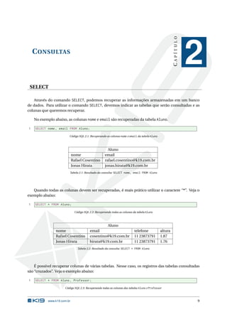 CAPÍTULO
    C ONSULTAS
                                                                                                                  2
 SELECT

    Através do comando SELECT, podemos recuperar as informações armazenadas em um banco
de dados. Para utilizar o comando SELECT, devemos indicar as tabelas que serão consultadas e as
colunas que queremos recuperar.

    No exemplo abaixo, as colunas nome e email são recuperadas da tabela Aluno.

1   SELECT nome , email FROM Aluno ;

                        Código SQL 2.1: Recuperando as colunas nome e email da tabela Aluno



                                                      Aluno
                            nome                    email
                            Rafael Cosentino        rafael.cosentino@k19.com.br
                            Jonas Hirata            jonas.hirata@k19.com.br
                        Tabela 2.1: Resultado da consulta: SELECT nome, email FROM Aluno




   Quando todas as colunas devem ser recuperadas, é mais prático utilizar o caractere “*”. Veja o
exemplo abaixo:

1   SELECT * FROM Aluno ;

                             Código SQL 2.2: Recuperando todas as colunas da tabela Aluno



                                                 Aluno
                nome                    email                             telefone            altura
                Rafael Cosentino        cosentino@k19.com.br              11 23873791         1.87
                Jonas Hirata            hirata@k19.com.br                 11 23873791         1.76
                               Tabela 2.2: Resultado da consulta: SELECT * FROM Aluno




    É possível recuperar colunas de várias tabelas. Nesse caso, os registros das tabelas consultadas
são “cruzados”. Veja o exemplo abaixo:

1   SELECT * FROM Aluno , Professor ;

                     Código SQL 2.3: Recuperando todas as colunas das tabelas Aluno e Professor



           www.k19.com.br                                                                                         9
 
