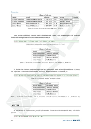 C ONSULTAS                                                                                                                10

                                            Aluno x Professor
     nome                 email                   telefone                      altura      nome                 codigo
     Rafael Cosentino     cosentino@k19.com.br 11 23873791                      1.87        Marcelo Martins      1
     Rafael Cosentino     cosentino@k19.com.br 11 23873791                      1.87        Rafael Lobato        2
     Jonas Hirata         hirata@k19.com.br       11 23873791                   1.76        Marcelo Martins      1
     Jonas Hirata         hirata@k19.com.br       11 23873791                   1.76        Rafael Lobato        2
                             Tabela 2.3: Resultado da consulta: SELECT * FROM Aluno, Professor




    Duas tabelas podem ter colunas com o mesmo nome. Nesse caso, para recuperá-las, devemos
eliminar a ambiguidade utilizando os nomes das tabelas.

 1     SELECT Aluno . nome , Professor . nome FROM Aluno , Professor ;

                          Código SQL 2.4: Recuperando as colunas nome das tabelas Aluno e Professor



                                               Aluno x Professor
                                      nome               nome
                                      Rafael Cosentino Marcelo Martins
                                      Rafael Cosentino Rafael Lobato
                                      Jonas Hirata       Marcelo Martins
                                      Jonas Hirata       Rafael Lobato
                Tabela 2.4: Resultado da consulta: SELECT Aluno.nome, Professor.nome FROM Aluno, Professor




    As tabelas e as colunas consultadas podem ser “apelidadas”. Esse recurso pode facilitar a criação
das consultas e a análise dos resultados. Para isso, devemos utilizar o comando AS.

 1     SELECT a . nome AS aluno_nome , p . nome AS professor_nome FROM Aluno AS a , Professor AS p ;

                                  Código SQL 2.5: Utilizando “apelidos” nas tabelas e colunas



                                               Aluno x Professor
                                      aluno_nome         professor_nome
                                      Rafael Cosentino Marcelo Martins
                                      Rafael Cosentino Rafael Lobato
                                      Jonas Hirata       Marcelo Martins
                                      Jonas Hirata       Rafael Lobato
Tabela 2.5: Resultado da consulta: SELECT a.nome AS aluno_nome, p.nome AS professor_nome FROM Aluno AS a, Professor AS p




 WHERE

   Os resultados de uma consulta podem ser ﬁltrados através do comando WHERE. Veja o exemplo
abaixo.

 1     SELECT * FROM Aluno WHERE altura > 1.80;


10                                                                                              www.k19.com.br
 