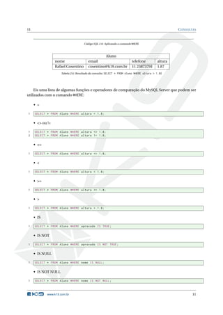 11                                                                                                  C ONSULTAS



                                     Código SQL 2.6: Aplicando o comando WHERE



                                                 Aluno
                  nome                  email                           telefone           altura
                  Rafael Cosentino      cosentino@k19.com.br            11 23873791        1.87
                     Tabela 2.6: Resultado da consulta: SELECT * FROM Aluno WHERE altura > 1.80




     Eis uma lista de algumas funções e operadores de comparação do MySQL Server que podem ser
utilizados com o comando WHERE:

     • =

1    SELECT * FROM Aluno WHERE altura = 1.8;


     • <> ou !=

1    SELECT * FROM Aluno WHERE altura <> 1.8;
2    SELECT * FROM Aluno WHERE altura != 1.8;


     • <=

1    SELECT * FROM Aluno WHERE altura <= 1.8;


     • <

1    SELECT * FROM Aluno WHERE altura < 1.8;


     • >=

1    SELECT * FROM Aluno WHERE altura >= 1.8;


     • >

1    SELECT * FROM Aluno WHERE altura > 1.8;


     • IS

1    SELECT * FROM Aluno WHERE aprovado IS TRUE ;


     • IS NOT

1    SELECT * FROM Aluno WHERE aprovado IS NOT TRUE ;


     • IS NULL

1    SELECT * FROM Aluno WHERE nome IS NULL ;


     • IS NOT NULL

1    SELECT * FROM Aluno WHERE nome IS NOT NULL ;



            www.k19.com.br                                                                                 11
 