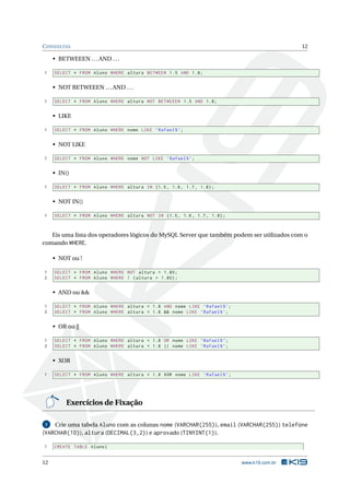 C ONSULTAS                                                                                 12

     • BETWEEEN . . . AND . . .

1    SELECT * FROM Aluno WHERE altura BETWEEN 1.5 AND 1.8;


     • NOT BETWEEEN . . . AND . . .

1    SELECT * FROM Aluno WHERE altura NOT BETWEEEN 1.5 AND 1.8;


     • LIKE

1    SELECT * FROM Aluno WHERE nome LIKE ’ Rafael % ’;


     • NOT LIKE

1    SELECT * FROM Aluno WHERE nome NOT LIKE ’ Rafael % ’;


     • IN()

1    SELECT * FROM Aluno WHERE altura IN (1.5 , 1.6 , 1.7 , 1.8) ;


     • NOT IN()

1    SELECT * FROM Aluno WHERE altura NOT IN (1.5 , 1.6 , 1.7 , 1.8) ;



   Eis uma lista dos operadores lógicos do MySQL Server que também podem ser utilizados com o
comando WHERE.

     • NOT ou !

1    SELECT * FROM Aluno WHERE NOT altura = 1.80;
2    SELECT * FROM Aluno WHERE ! ( altura = 1.80) ;


     • AND ou &&

1    SELECT * FROM Aluno WHERE altura < 1.8 AND nome LIKE ’ Rafael % ’;
2    SELECT * FROM Aluno WHERE altura < 1.8 && nome LIKE ’ Rafael % ’;


     • OR ou ||

1    SELECT * FROM Aluno WHERE altura < 1.8 OR nome LIKE ’ Rafael % ’;
2    SELECT * FROM Aluno WHERE altura < 1.8 || nome LIKE ’ Rafael % ’;


     • XOR

1    SELECT * FROM Aluno WHERE altura < 1.8 XOR nome LIKE ’ Rafael % ’;




          Exercícios de Fixação

 1  Crie uma tabela Aluno com as colunas nome (VARCHAR(255)), email (VARCHAR(255)) telefone
(VARCHAR(10)), altura (DECIMAL(3,2)) e aprovado (TINYINT(1)).

1    CREATE TABLE Aluno (


12                                                                        www.k19.com.br
 