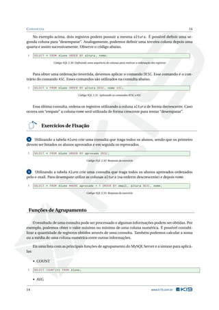 C ONSULTAS                                                                                                        14

   No exemplo acima, dois registros podem possuir a mesma altura. É possível deﬁnir uma se-
gunda coluna para “desempatar”. Analogamente, podemos deﬁnir uma terceira coluna depois uma
quarta e assim sucessivamente. Observe o código abaixo.

 1     SELECT * FROM Aluno ORDER BY altura , nome ;

                   Código SQL 2.30: Deﬁnindo uma sequência de colunas para realizar a ordenação dos registros



    Para obter uma ordenação invertida, devemos aplicar o comando DESC. Esse comando é o con-
trário do comando ASC. Esses comandos são utilizados na consulta abaixo.

 1     SELECT * FROM Aluno ORDER BY altura DESC , nome ASC ;

                                      Código SQL 2.31: Aplicando os comandos DESC e ASC



   Essa última consulta, ordena os registros utilizando a coluna altura de forma decrescente. Caso
ocorra um “empate” a coluna nome será utilizada de forma crescente para tentar “desempatar”.


            Exercícios de Fixação

 4  Utilizando a tabela Aluno crie uma consulta que traga todos os alunos, sendo que os primeiro
devem ser listados os alunos aprovados e em seguida os reprovados.

 1     SELECT * FROM Aluno ORDER BY aprovado DESC ;

                                             Código SQL 2.32: Resposta do exercício



 5   Utilizando a tabela Aluno crie uma consulta que traga todos os alunos aprovados ordenados
pelo e-mail. Para desempate utilize as colunas altura (na orderm descrescente) e depois nome.

 1     SELECT * FROM Aluno WHERE aprovado = 1 ORDER BY email , altura DESC , nome ;

                                             Código SQL 2.33: Resposta do exercício




 Funções de Agrupamento

    O resultado de uma consulta pode ser processado e algumas informações podem ser obtidas. Por
exemplo, podemos obter o valor máximo ou mínimo de uma coluna numérica. É possível contabi-
lizar a quantidade de registros obtidos através de uma consulta. Também podemos calcular a soma
ou a média de uma coluna numérica entre outras informações.

       Eis uma lista com as principais funções de agrupamento do MySQL Server e a sintaxe para aplicá-
las:

       • COUNT

 1     SELECT COUNT (*) FROM Aluno ;


       • AVG

14                                                                                               www.k19.com.br
 
