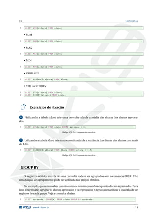 15                                                                                       C ONSULTAS


1      SELECT AVG ( altura ) FROM Aluno ;


     • SUM

1      SELECT SUM ( altura ) FROM Aluno ;


     • MAX

1      SELECT MAX ( altura ) FROM Aluno ;


     • MIN

1      SELECT MIN ( altura ) FROM Aluno ;


     • VARIANCE

1      SELECT VARIANCE ( altura ) FROM Aluno ;


     • STD ou STDDEV

1      SELECT STD ( altura ) FROM Aluno ;
2      SELECT STDDEV ( altura ) FROM Aluno ;




           Exercícios de Fixação

 6     Utilizando a tabela Aluno crie uma consulta calcule a média das alturas dos alunos reprova-
dos.

1      SELECT AVG ( altura ) FROM Aluno WHERE aprovado = 0;

                                        Código SQL 2.41: Resposta do exercício



 7   Utilizando a tabela Aluno crie uma consulta calcule a variância das alturas dos alunos com mais
de 1,7m.

1      SELECT VARIANCE ( altura ) FROM Aluno WHERE altura > 1.7;

                                        Código SQL 2.42: Resposta do exercício




 GROUP BY

  Os registros obtidos através de uma consulta podem ser agrupados com o comando GROUP BY e
uma função de agrupamento pode ser aplicada nos grupos obtidos.

    Por exemplo, queremos saber quantos alunos foram aprovados e quantos foram reprovados. Para
isso, é necessário agrupar os alunos aprovados e os reprovados e depois contabilizar a quantidade de
registros de cada grupo. Veja a consulta abaixo.

1      SELECT aprovado , COUNT (*) FROM Aluno GROUP BY aprovado ;


              www.k19.com.br                                                                     15
 