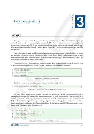 CAPÍTULO
    R ELACIONAMENTOS
                                                                                                            3
 UNIQUE

    Em alguns casos nossas tabelas precisam ter a garantia de que uma determinada informação seja
única dentre os registros. Por exemplo, uma tabela Cliente poderíamos ter uma coluna cpf para
representar o número do CPF de um determinado cliente. Nesse caso seria interessante garantir que
não sejam inseridos na tabela dois clientes com o mesmo CPF ou que um cliente não seja inserido
duas vezes.

    Para evitar esse tipo de problema poderíamos realizar uma consulta na tabela Cliente antes
de fazermos a inserção aﬁm de veriﬁcarmos se já existe algum cliente cadastrado com o CPF que
desejamos inserir. Essa abordagem não seria tão ruim se as operações realizadas em um banco de
dados não ocorressem de forma concorrente.

    Como esse cenário é muito comum, geralmente os SGBDs disponibilizam formas de garantirmos
a unicidade de um registro. No caso do MySQL, podemos utilizar a restrição UNIQUE.

1   CREATE TABLE Cliente (
2     nome VARCHAR (255) ,
3     cpf VARCHAR (20) UNIQUE
4   )
5   ENGINE = InnoDB ;

                                      Código SQL 3.1: Utilizando a restrição UNIQUE



    Também podemos apenas alterar uma coluna, caso a tabela já exista.

1   ALTER TABLE Cliente ADD UNIQUE ( cpf ) ;

                       Código SQL 3.2: Adicionando a restrição UNIQUE em uma tabela existente



    Em uma tabela podemos ter quantas colunas com a restrição UNIQUE forem necessárias. Por
exemplo, na tabela Aluno poderíamos ter a coluna primeiro_nome deﬁnida com a restrição UNIQUE e
a coluna sexo sem a restrição. Ao tentarmos inserir um aluno do sexo masculino com o primeiro_nome
Yuki poderemos ter um problema, pois em alguns países o nome Yuki pode ser usado tanto para ho-
mens quanto para mulheres. Nesse caso poderíamos deﬁnir a restrição UNIQUE em um índice com-
posto pelas colunas primeiro_nome e sexo.

1   CREATE TABLE Aluno (
2     id INT NOT NULL ,
3     primeiro_nome VARCHAR (255) NOT NULL ,
4     sexo VARCHAR (255) NOT NULL ,
5     UNIQUE INDEX ( primeiro_nome , sexo )
6   )
7   ENGINE = InnoDB ;

                            Código SQL 3.3: Utilizando a restrição UNIQUE em índices compostos


           www.k19.com.br                                                                                   17
 