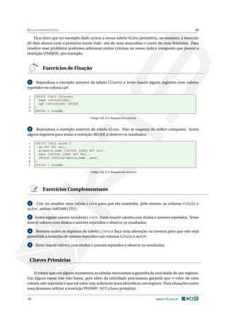 R ELACIONAMENTOS                                                                                    18

    Fica claro que no exemplo dado acima a nossa tabela Aluno permitiria, no máximo, a inserção
de dois alunos com o primeiro nome Yuki: um do sexo masculino e outro do sexo feminino. Para
resolver esse problema podemos adicionar outras colunas ao nosso índice composto que possui a
restrição UNIQUE, por exemplo.


         Exercícios de Fixação

 1   Reproduza o exemplo anterior da tabela Cliente e tente inserir alguns registros com valores
repetidos na coluna cpf.

1    CREATE TABLE Cliente (
2      nome VARCHAR (255) ,
3      cpf VARCHAR (20) UNIQUE
4    )
5    ENGINE = InnoDB ;

                                     Código SQL 3.4: Resposta do exercício


 2   Reproduza o exemplo anterior da tabela Aluno. Não se esqueça do índice composto. Insira
alguns registros para testar a restrição UNIQUE e observe os resultados.

1    CREATE TABLE Aluno (
2      id INT NOT NULL ,
3      primeiro_nome VARCHAR (255) NOT NULL ,
4      sexo VARCHAR (255) NOT NULL ,
5      UNIQUE INDEX ( primeiro_nome , sexo )
6    )
7    ENGINE = InnoDB ;

                                     Código SQL 3.5: Resposta do exercício




         Exercícios Complementares

 1  Crie ou atualize uma tabela Livro para que ela contenha, pelo menos, as colunas titulo e
autor, ambas VARCHAR(255).
 2  Insira alguns valores na tabela Livro. Tente inserir valores com títulos e autores repetidos. Tente
inserir valores com títulos e autores repetidos e observe os resultados.

 3  Remova todos os registros da tabela Livro e faça uma alteração na mesma para que não seja
permitida a inserção de valores repetidos nas colunas titulo e autor.

 4   Tente inserir valores com títulos e autores repetidos e observe os resultados.



 Chaves Primárias

    Já vimos que em alguns momentos as tabelas necessitam a garantia da unicidade de um registro.
Em alguns casos isso não basta, pois além da unicidade precisamos garantir que o valor de uma
coluna não seja nulo e que tal valor seja suﬁciente para identiﬁcar um registro. Para situações como
essa devemos utilizar a restrição PRIMARY KEY (chave primária).

18                                                                           www.k19.com.br
 
