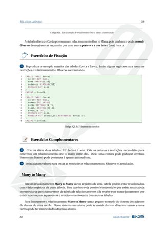 R ELACIONAMENTOS                                                                                            22



                          Código SQL 3.16: Exemplo de relaciomento One to Many - continuação



    As tabelas Banco e Conta possuem um relacionamento One to Many, pois um banco pode possuir
diversas (many) contas enquanto que uma conta pertence a um único (one) banco.


         Exercícios de Fixação

 4   Reproduza o exemplo anterior das tabelas Conta e Banco. Insira alguns registros para testar as
restrições e relacionamentos. Observe os resultados.

 1   CREATE TABLE Banco (
 2     id INT NOT NULL ,
 3     nome VARCHAR (255) ,
 4     endereco VARCHAR (255) ,
 5     PRIMARY KEY ( id )
 6   )
 7   ENGINE = InnoDB ;
 8
 9   CREATE TABLE Conta (
10     id INT NOT NULL ,
11     numero INT UNIQUE ,
12     saldo DECIMAL (14 ,2) ,
13     limite DECIMAL (14 ,2) ,
14     banco_id INT ,
15     PRIMARY KEY ( id ) ,
16     FOREIGN KEY ( banco_id ) REFERENCES Banco ( id )
17   )
18   ENGINE = InnoDB ;

                                         Código SQL 3.17: Resposta do exercício




         Exercícios Complementares

 8    Crie ou altere duas tabelas: Editora e Livro. Crie as colunas e restrições necessárias para
obtermos um relacionamento one to many entre elas. Dica: uma editora pode publicar diversos
livros e um livro só pode pertencer à apenas uma editora.

 9   Insira alguns valores para testar as restrições e relacionamentos. Observe os resultados.


 Many to Many

    Em um relacionamento Many to Many vários registros de uma tabela podem estar relacionados
com vários registros de outra tabela. Para que isso seja possível é necessário que exista uma tabela
intermediária que chamaremos de tabela de relacionamento. Ela recebe esse nome justamente por
existir apenas para representar o relacionamento entre duas outras tabelas.

   Para ilustrarmos o relacionamento Many to Many vamos pegar o exemplo do sistema de cadastro
de alunos de uma escola. Nesse sistema um aluno pode se matricular em diversas turmas e uma
turma pode ter matriculados diversos alunos.

22                                                                                         www.k19.com.br
 