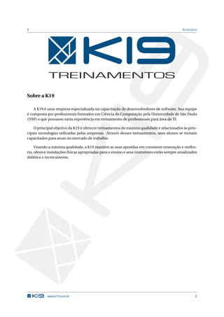 1                                                                                            S UMÁRIO




Sobre a K19

    A K19 é uma empresa especializada na capacitação de desenvolvedores de software. Sua equipe
é composta por proﬁssionais formados em Ciência da Computação pela Universidade de São Paulo
(USP) e que possuem vasta experiência em treinamento de proﬁssionais para área de TI.

    O principal objetivo da K19 é oferecer treinamentos de máxima qualidade e relacionados às prin-
cipais tecnologias utilizadas pelas empresas. Através desses treinamentos, seus alunos se tornam
capacitados para atuar no mercado de trabalho.

     Visando a máxima qualidade, a K19 mantém as suas apostilas em constante renovação e melho-
ria, oferece instalações físicas apropriadas para o ensino e seus instrutores estão sempre atualizados
didática e tecnicamente.




            www.k19.com.br                                                                          1
 