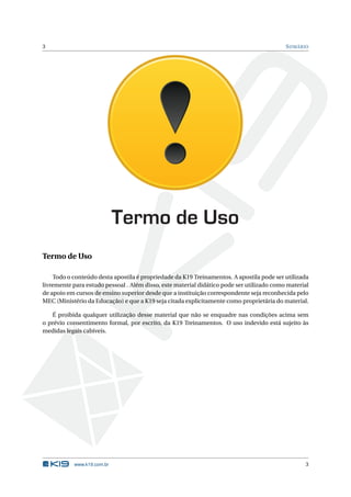 3                                                                                          S UMÁRIO




                            Termo de Uso
Termo de Uso

    Todo o conteúdo desta apostila é propriedade da K19 Treinamentos. A apostila pode ser utilizada
livremente para estudo pessoal . Além disso, este material didático pode ser utilizado como material
de apoio em cursos de ensino superior desde que a instituição correspondente seja reconhecida pelo
MEC (Ministério da Educação) e que a K19 seja citada explicitamente como proprietária do material.

   É proibida qualquer utilização desse material que não se enquadre nas condições acima sem
o prévio consentimento formal, por escrito, da K19 Treinamentos. O uso indevido está sujeito às
medidas legais cabíveis.




           www.k19.com.br                                                                         3
 