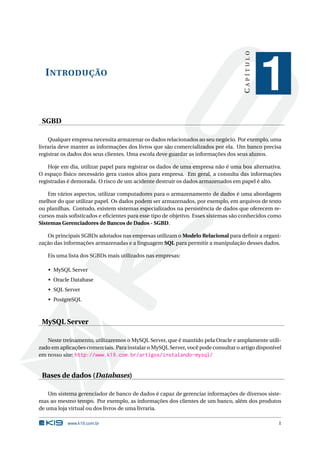 CAPÍTULO
  I NTRODUÇÃO
                                                                                               1
 SGBD

    Qualquer empresa necessita armazenar os dados relacionados ao seu negócio. Por exemplo, uma
livraria deve manter as informações dos livros que são comercializados por ela. Um banco precisa
registrar os dados dos seus clientes. Uma escola deve guardar as informações dos seus alunos.

    Hoje em dia, utilizar papel para registrar os dados de uma empresa não é uma boa alternativa.
O espaço físico necessário gera custos altos para empresa. Em geral, a consulta das informações
registradas é demorada. O risco de um acidente destruir os dados armazenados em papel é alto.

    Em vários aspectos, utilizar computadores para o armazenamento de dados é uma abordagem
melhor do que utilizar papel. Os dados podem ser armazenados, por exemplo, em arquivos de texto
ou planilhas. Contudo, existem sistemas especializados na persistência de dados que oferecem re-
cursos mais soﬁsticados e eﬁcientes para esse tipo de objetivo. Esses sistemas são conhecidos como
Sistemas Gerenciadores de Bancos de Dados - SGBD.

   Os principais SGBDs adotados nas empresas utilizam o Modelo Relacional para deﬁnir a organi-
zação das informações armazenadas e a linguagem SQL para permitir a manipulação desses dados.

   Eis uma lista dos SGBDs mais utilizados nas empresas:

   • MySQL Server
   • Oracle Database
   • SQL Server
   • PostgreSQL



 MySQL Server

   Neste treinamento, utilizaremos o MySQL Server, que é mantido pela Oracle e amplamente utili-
zado em aplicações comerciais. Para instalar o MySQL Server, você pode consultar o artigo disponível
em nosso site: http://www.k19.com.br/artigos/instalando-mysql/


 Bases de dados (Databases)

    Um sistema gerenciador de banco de dados é capaz de gerenciar informações de diversos siste-
mas ao mesmo tempo. Por exemplo, as informações dos clientes de um banco, além dos produtos
de uma loja virtual ou dos livros de uma livraria.

           www.k19.com.br                                                                         1
 