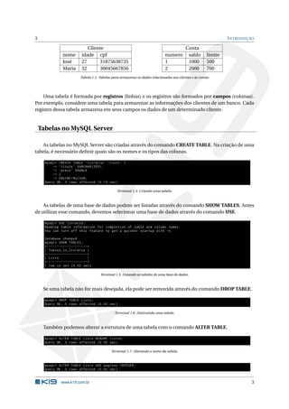 3                                                                                                                             I NTRODUÇÃO

                                          Cliente                                                       Conta
                      nome             idade cpf                                           numero        saldo       limite
                      José             27      31875638735                                 1             1000        500
                      Maria            32      30045667856                                 2             2000        700
                                      Tabela 1.1: Tabelas para armazenar os dados relacionados aos clientes e às contas




    Uma tabela é formada por registros (linhas) e os registros são formados por campos (colunas).
Por exemplo, considere uma tabela para armazenar as informações dos clientes de um banco. Cada
registro dessa tabela armazena em seus campos os dados de um determinado cliente.


    Tabelas no MySQL Server

   As tabelas no MySQL Server são criadas através do comando CREATE TABLE. Na criação de uma
tabela, é necessário deﬁnir quais são os nomes e os tipos das colunas.

      mysql > CREATE TABLE ‘ livraria ‘. ‘ Livro ‘ (
          -> ‘ titulo ‘ VARCHAR (255) ,
          -> ‘ preco ‘ DOUBLE
          -> )
          -> ENGINE = MyISAM ;
      Query OK , 0 rows affected (0.14 sec )

                                                             Terminal 1.4: Criando uma tabela.



    As tabelas de uma base de dados podem ser listadas através do comando SHOW TABLES. Antes
de utilizar esse comando, devemos selecionar uma base de dados através do comando USE.

      mysql > USE livraria ;
      Reading table information for completion of table and column names
      You can turn off this feature to get a quicker startup with -A

      Database changed
      mysql > SHOW TABLES ;
      + - - - - - - - - - - - - - - - - - - - -+
      | Tables_in_livraria |
      + - - - - - - - - - - - - - - - - - - - -+
      | Livro                                  |
      + - - - - - - - - - - - - - - - - - - - -+
      1 row in set (0.00 sec )

                                                   Terminal 1.5: Listando as tabelas de uma base de dados.



     Se uma tabela não for mais desejada, ela pode ser removida através do comando DROP TABLE.

      mysql > DROP TABLE Livro ;
      Query OK , 0 rows affected (0.00 sec )

                                                           Terminal 1.6: Destruindo uma tabela.



     Também podemos alterar a estrutura de uma tabela com o comando ALTER TABLE.

      mysql > ALTER TABLE Livro RENAME livros ;
      Query OK , 0 rows affected (0.00 sec )

                                                         Terminal 1.7: Alterando o nome da tabela.


      mysql > ALTER TABLE Livro ADD paginas INTEGER ;
      Query OK , 0 rows affected (0.00 sec )


                    www.k19.com.br                                                                                                      3
 