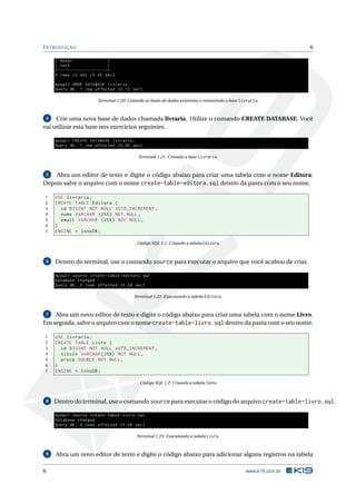 I NTRODUÇÃO                                                                                                                  6

     | mysql                                  |
     | test                                   |
     + - - - - - - - - - - - - - - - - - - - -+
     4 rows in set (0.00 sec )

     mysql > DROP DATABASE livraria ;
     Query OK , 1 row affected (0.12 sec )

                                  Terminal 1.20: Listando as bases de dados existentes e removendo a base livraria.



 4   Crie uma nova base de dados chamada livraria. Utilize o comando CREATE DATABASE. Você
vai utilizar esta base nos exercícios seguintes.

     mysql > CREATE DATABASE livraria ;
     Query OK , 1 row affected (0.00 sec )

                                                      Terminal 1.21: Criando a base livraria.



 5  Abra um editor de texto e digite o código abaixo para criar uma tabela com o nome Editora.
Depois salve o arquivo com o nome create-table-editora.sql dentro da pasta com o seu nome.

1    USE livraria ;
2    CREATE TABLE Editora (
3      id BIGINT NOT NULL AUTO_INCREMENT ,
4      nome VARCHAR (255) NOT NULL ,
5      email VARCHAR (255) NOT NULL ,
6    )
7    ENGINE = InnoDB ;

                                                     Código SQL 1.1: Criando a tabela Editora



 6   Dentro do terminal, use o comando source para executar o arquivo que você acabou de criar.

     mysql > source create - table - editora . sql
     Database changed
     Query OK , 0 rows affected (0.08 sec )

                                                    Terminal 1.22: Executando a tabela Editora.



 7  Abra um novo editor de texto e digite o código abaixo para criar uma tabela com o nome Livro.
Em seguida, salve o arquivo com o nome create-table-livro.sql dentro da pasta com o seu nome.

1    USE livraria ;
2    CREATE TABLE Livro (
3      id BIGINT NOT NULL AUTO_INCREMENT ,
4      titulo VARCHAR (255) NOT NULL ,
5      preco DOUBLE NOT NULL ,
6    )
7    ENGINE = InnoDB ;

                                                       Código SQL 1.2: Criando a tabela Livro



 8   Dentro do terminal, use o comando source para executar o código do arquivo create-table-livro.sql.

     mysql > source create - table - livro . sql
     Database changed
     Query OK , 0 rows affected (0.08 sec )

                                                     Terminal 1.23: Executando a tabela Livro.



 9   Abra um novo editor de texto e digite o código abaixo para adicionar alguns registros na tabela

6                                                                                                           www.k19.com.br
 