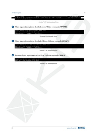 I NTRODUÇÃO                                                                                                                                                      8

     | id | titulo              | preco |+ - - - -+ - - - - - - - - - - - - - - - - - - - - - - -+ - - - - - - -+| 1 | Aprendendo C #                           ←
     | 89.9 || 2 | Introdução ao JSF 2   | 122.9 || 3 | JSF 2 Avançado                                           | 149.9 |+ - - - -+ - - - - - - - - - - - - - - - - - - - - - - -+ - - - - - -
     3 rows in set (0.00 sec )

                                                         Terminal 1.27: Selecionando os livros.


14   Altere alguns dos registros da tabela Livro. Utilize o comando UPDATE.

     mysql > UPDATE Livro SET preco =92.9 WHERE id =1;
     Query OK , 1 row affected (0.07 sec )
     Rows matched : 1 Changed : 1 Warnings : 0

                                                             Terminal 1.28: Alterando livros.


15   Altere alguns dos registros da tabela Editora. Utilize o comando UPDATE.

     mysql > UPDATE Editora SET nome = ’ OReilly ’ WHERE id =1;
     Query OK , 1 row affected (0.09 sec )
     Rows matched : 1 Changed : 1 Warnings : 0

                                                            Terminal 1.29: Alterando editoras.


16   Remova alguns registros da tabela Livro. Utilize o comando DELETE.

     mysql > DELETE FROM Livro WHERE id =2;
     Query OK , 1 row affected (0.07 sec )

                                                            Terminal 1.30: Removendo livros.




8                                                                                                                         www.k19.com.br
 