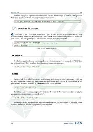C ONSULTAS                                                                                      16

   Podemos agrupar os registros utilizando várias colunas. Por exemplo, queremos saber quantos
homens e quantas mulheres foram aprovados ou reprovados.

1    SELECT sexo , aprovado , COUNT (*) FROM Aluno GROUP BY sexo , aprovado ;




         Exercícios de Fixação

 8  Utilizando a tabela Aluno crie uma consulta que calcule o número de alunos aprovados cujos
nomes começam com a letra A ou terminam com a letra A, mas que não começam textbfe terminam
com a letra A. Dê um apelido para a coluna com o número de alunos aprovados.

1    SELECT COUNT (*) AS total_aprovados
2    FROM Aluno WHERE aprovado = 1 AND nome LIKE ’A % ’ XOR ’% A ’
3    GROUP BY aprovado ;

                                      Código SQL 2.45: Resposta do exercício




 DISTINCT

   Resultados repeditos de uma consulta podem ser eliminados através do comando DISTINCT. Por
exemplo, queremos obter uma lista das cidades onde os alunos nasceram.

1    SELECT DISTINCT ( cidade ) FROM Aluno ;




 LIMIT

    A quantidade de resultados de uma consulta pode ser limitada através do comando LIMIT. Na
consulta abaixo, os 10 primeiros registros da tabela Aluno são recuperados. Se a quantidade de re-
gistros nessa tabela for inferior a 10, todos os registros são recuperados.

1    SELECT * FROM Aluno LIMIT 10;


   Também podemos descartar os primeiros registros do resultado de uma consulta. Para isso, basta
passar dois parâmetros para o comando LIMIT.

1    SELECT * FROM Aluno LIMIT 5 , 10;


   No exemplo acima, os 5 primeiros registros da tabela Aluno são descartados. O resultado dessa
consulta conterá no máximo 10 registros a partir do sexto.




16                                                                             www.k19.com.br
 