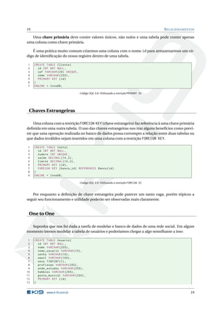 19                                                                                     R ELACIONAMENTOS

  Uma chave primária deve conter valores únicos, não nulos e uma tabela pode conter apenas
uma coluna como chave primária.

   É uma prática muito comum criarmos uma coluna com o nome id para armazenarmos um có-
digo de identiﬁcação do nosso registro dentro de uma tabela.

1    CREATE TABLE Cliente (
2      id INT NOT NULL ,
3      cpf VARCHAR (20) UNIQUE ,
4      nome VARCHAR (255) ,
5      PRIMARY KEY ( id )
6    )
7    ENGINE = InnoDB ;

                                   Código SQL 3.8: Utilizando a restrição PRIMARY ID




 Chaves Estrangeiras

    Uma coluna com a restrição FOREIGN KEY (chave estrangeira) faz referência à uma chave primária
deﬁnida em uma outra tabela. O uso das chaves estrangeiras nos traz alguns benefícios como previ-
nir que uma operação realizada no banco de dados possa corromper a relação entre duas tabelas ou
que dados inválidos sejam inseridos em uma coluna com a restrição FOREIGN KEY.

1    CREATE TABLE Conta (
2      id INT NOT NULL ,
3      numero INT UNIQUE ,
4      saldo DECIMAL (14 ,2) ,
5      limite DECIMAL (14 ,2) ,
6      PRIMARY KEY ( id ) ,
7      FOREIGN KEY ( banco_id ) REFERENCES Banco ( id )
8    )
9    ENGINE = InnoDB ;

                                   Código SQL 3.9: Utilizando a restrição FOREIGN ID



   Por enquanto a deﬁnição de chave estrangeira pode parecer um tanto vaga, porém tópicos a
seguir seu funcionamento e utilidade poderão ser observadas mais claramente.


 One to One

  Suponha que nos foi dada a tarefa de modelar o banco de dados de uma rede social. Em algum
momento iremos modelar a tabela de usuários e poderíamos chegar a algo semelhante a isso:

 1   CREATE TABLE Usuario (
 2     id INT NOT NULL ,
 3     nome VARCHAR (255) ,
 4     nome_usuario VARCHAR (10) ,
 5     senha VARCHAR (10) ,
 6     email VARCHAR (100) ,
 7     sexo TINYINT (1) ,
 8     profissao VARCHAR (255) ,
 9     onde_estudou VARCHAR (255) ,
10     hobbies VARCHAR (255) ,
11     gosto_musical VARCHAR (255) ,
12     PRIMARY KEY ( id )
13   )


            www.k19.com.br                                                                           19
 