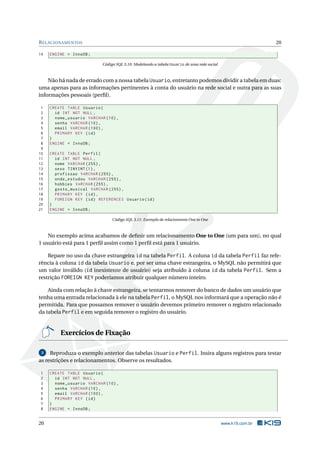 R ELACIONAMENTOS                                                                                              20

14   ENGINE = InnoDB ;

                            Código SQL 3.10: Modelando a tabela Usuario de uma rede social



    Não há nada de errado com a nossa tabela Usuario, entretanto podemos dividir a tabela em duas:
uma apenas para as informações pertinentes à conta do usuário na rede social e outra para as suas
informações pessoais (perﬁl).

 1   CREATE TABLE Usuario (
 2     id INT NOT NULL ,
 3     nome_usuario VARCHAR (10) ,
 4     senha VARCHAR (10) ,
 5     email VARCHAR (100) ,
 6     PRIMARY KEY ( id )
 7   )
 8   ENGINE = InnoDB ;
 9
10   CREATE TABLE Perfil (
11     id INT NOT NULL ,
12     nome VARCHAR (255) ,
13     sexo TINYINT (1) ,
14     profissao VARCHAR (255) ,
15     onde_estudou VARCHAR (255) ,
16     hobbies VARCHAR (255) ,
17     gosto_musical VARCHAR (255) ,
18     PRIMARY KEY ( id ) ,
19     FOREIGN KEY ( id ) REFERENCES Usuario ( id )
20   )
21   ENGINE = InnoDB ;

                                 Código SQL 3.11: Exemplo de relaciomento One to One



    No exemplo acima acabamos de deﬁnir um relacionamento One to One (um para um), no qual
1 usuário está para 1 perﬁl assim como 1 perﬁl está para 1 usuário.

    Repare no uso da chave estrangeira id na tabela Perfil. A coluna id da tabela Perfil faz refe-
rência à coluna id da tabela Usuario e, por ser uma chave estrangeira, o MySQL não permitirá que
um valor inválido (id inexistente de usuário) seja atribuído à coluna id da tabela Perfil. Sem a
restrição FOREIGN KEY poderíamos atribuir qualquer número inteiro.

    Ainda com relação à chave estrangeira, se tentarmos remover do banco de dados um usuário que
tenha uma entrada relacionada à ele na tabela Perfil, o MySQL nos informará que a operação não é
permitida. Para que possamos remover o usuário devemos primeiro remover o registro relacionado
da tabela Perfil e em seguida remover o registro do usuário.


         Exercícios de Fixação

 3   Reproduza o exemplo anterior das tabelas Usuario e Perfil. Insira alguns registros para testar
as restrições e relacionamentos. Observe os resultados.

1    CREATE TABLE Usuario (
2      id INT NOT NULL ,
3      nome_usuario VARCHAR (10) ,
4      senha VARCHAR (10) ,
5      email VARCHAR (100) ,
6      PRIMARY KEY ( id )
7    )
8    ENGINE = InnoDB ;


20                                                                                           www.k19.com.br
 