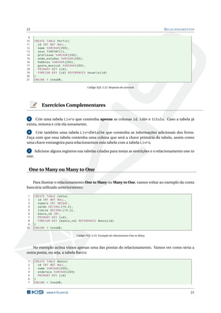 21                                                                                       R ELACIONAMENTOS

 9
10     CREATE TABLE Perfil (
11       id INT NOT NULL ,
12       nome VARCHAR (255) ,
13       sexo TINYINT (1) ,
14       profissao VARCHAR (255) ,
15       onde_estudou VARCHAR (255) ,
16       hobbies VARCHAR (255) ,
17       gosto_musical VARCHAR (255) ,
18       PRIMARY KEY ( id ) ,
19       FOREIGN KEY ( id ) REFERENCES Usuario ( id )
20     )
21     ENGINE = InnoDB ;

                                          Código SQL 3.12: Resposta do exercício




           Exercícios Complementares

 5    Crie uma tabela Livro que contenha apenas as colunas id, isbn e titulo. Caso a tabela já
exista, remova e crie ela novamente.

 6   Crie também uma tabela LivroDetalhe que contenha as informações adicionais dos livros.
Faça com que essa tabela contenha uma coluna que será a chave primária da tabela, assim como
uma chave estrangeira para relacionarmos esta tabela com a tabela Livro.

 7     Adicione alguns registros nas tabelas criadas para testar as restrições e o relacionamento one to
one.


 One to Many ou Many to One

   Para ilustrar o relacionamento One to Many ou Many to One, vamos voltar ao exemplo da conta
bancária utilizado anteriormente:

 1     CREATE TABLE Conta (
 2       id INT NOT NULL ,
 3       numero INT UNIQUE ,
 4       saldo DECIMAL (14 ,2) ,
 5       limite DECIMAL (14 ,2) ,
 6       banco_id INT ,
 7       PRIMARY KEY ( id ) ,
 8       FOREIGN KEY ( banco_id ) REFERENCES Banco ( id )
 9     )
10     ENGINE = InnoDB ;

                                  Código SQL 3.15: Exemplo de relaciomento One to Many



   No exemplo acima vimos apenas uma das pontas do relacionamento. Vamos ver como seria a
outra ponta, ou seja, a tabela Banco:

1      CREATE TABLE Banco (
2        id INT NOT NULL ,
3        nome VARCHAR (255) ,
4        endereco VARCHAR (255)
5        PRIMARY KEY ( id )
6      )
7      ENGINE = InnoDB ;


              www.k19.com.br                                                                           21
 
