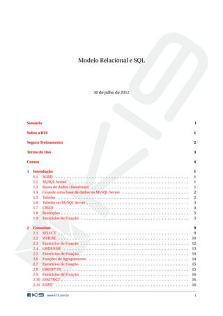 Modelo Relacional e SQL




                                                 30 de julho de 2012




Sumário                                                                                                                                                                                   i

Sobre a K19                                                                                                                                                                              1

Seguro Treinamento                                                                                                                                                                       2

Termo de Uso                                                                                                                                                                             3

Cursos                                                                                                                                                                                   4

1   Introdução                                                                                                                                                                           1
    1.1 SGBD . . . . . . . . . . . . . . . . . . . . . . . .                             .   .   .   .   .   .   .   .   .   .   .   .   .   .   .   .   .   .   .   .   .   .   .   .   1
    1.2 MySQL Server . . . . . . . . . . . . . . . . . . .                               .   .   .   .   .   .   .   .   .   .   .   .   .   .   .   .   .   .   .   .   .   .   .   .   1
    1.3 Bases de dados (Databases) . . . . . . . . . . .                                 .   .   .   .   .   .   .   .   .   .   .   .   .   .   .   .   .   .   .   .   .   .   .   .   1
    1.4 Criando uma base de dados no MySQL Server                                        .   .   .   .   .   .   .   .   .   .   .   .   .   .   .   .   .   .   .   .   .   .   .   .   2
    1.5 Tabelas . . . . . . . . . . . . . . . . . . . . . . .                            .   .   .   .   .   .   .   .   .   .   .   .   .   .   .   .   .   .   .   .   .   .   .   .   2
    1.6 Tabelas no MySQL Server . . . . . . . . . . . . .                                .   .   .   .   .   .   .   .   .   .   .   .   .   .   .   .   .   .   .   .   .   .   .   .   3
    1.7 CRUD . . . . . . . . . . . . . . . . . . . . . . . .                             .   .   .   .   .   .   .   .   .   .   .   .   .   .   .   .   .   .   .   .   .   .   .   .   4
    1.8 Restrições . . . . . . . . . . . . . . . . . . . . . .                           .   .   .   .   .   .   .   .   .   .   .   .   .   .   .   .   .   .   .   .   .   .   .   .   5
    1.9 Exercícios de Fixação . . . . . . . . . . . . . . .                              .   .   .   .   .   .   .   .   .   .   .   .   .   .   .   .   .   .   .   .   .   .   .   .   5

2   Consultas                                                                                                                                                                             9
    2.1 SELECT . . . . . . . . . . .     .   .   .   .   .   .   .   .   .   .   .   .   .   .   .   .   .   .   .   .   .   .   .   .   .   .   .   .   .   .   .   .   .   .   .   .    9
    2.2 WHERE . . . . . . . . . . .      .   .   .   .   .   .   .   .   .   .   .   .   .   .   .   .   .   .   .   .   .   .   .   .   .   .   .   .   .   .   .   .   .   .   .   .   10
    2.3 Exercícios de Fixação . . .      .   .   .   .   .   .   .   .   .   .   .   .   .   .   .   .   .   .   .   .   .   .   .   .   .   .   .   .   .   .   .   .   .   .   .   .   12
    2.4 ORDER BY . . . . . . . . .       .   .   .   .   .   .   .   .   .   .   .   .   .   .   .   .   .   .   .   .   .   .   .   .   .   .   .   .   .   .   .   .   .   .   .   .   13
    2.5 Exercícios de Fixação . . .      .   .   .   .   .   .   .   .   .   .   .   .   .   .   .   .   .   .   .   .   .   .   .   .   .   .   .   .   .   .   .   .   .   .   .   .   14
    2.6 Funções de Agrupamento           .   .   .   .   .   .   .   .   .   .   .   .   .   .   .   .   .   .   .   .   .   .   .   .   .   .   .   .   .   .   .   .   .   .   .   .   14
    2.7 Exercícios de Fixação . . .      .   .   .   .   .   .   .   .   .   .   .   .   .   .   .   .   .   .   .   .   .   .   .   .   .   .   .   .   .   .   .   .   .   .   .   .   15
    2.8 GROUP BY . . . . . . . . .       .   .   .   .   .   .   .   .   .   .   .   .   .   .   .   .   .   .   .   .   .   .   .   .   .   .   .   .   .   .   .   .   .   .   .   .   15
    2.9 Exercícios de Fixação . . .      .   .   .   .   .   .   .   .   .   .   .   .   .   .   .   .   .   .   .   .   .   .   .   .   .   .   .   .   .   .   .   .   .   .   .   .   16
    2.10 DISTINCT . . . . . . . . . .    .   .   .   .   .   .   .   .   .   .   .   .   .   .   .   .   .   .   .   .   .   .   .   .   .   .   .   .   .   .   .   .   .   .   .   .   16
    2.11 LIMIT . . . . . . . . . . . .   .   .   .   .   .   .   .   .   .   .   .   .   .   .   .   .   .   .   .   .   .   .   .   .   .   .   .   .   .   .   .   .   .   .   .   .   16

             www.k19.com.br                                                                                                                                                               i
 