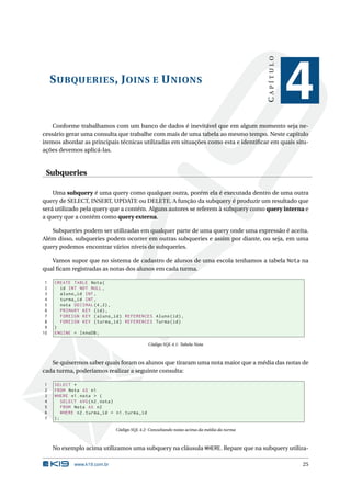 CAPÍTULO
     S UBQUERIES , J OINS E U NIONS
                                                                                                     4
    Conforme trabalhamos com um banco de dados é inevitável que em algum momento seja ne-
cessário gerar uma consulta que trabalhe com mais de uma tabela ao mesmo tempo. Neste capítulo
iremos abordar as principais técnicas utilizadas em situações como esta e identiﬁcar em quais situ-
ações devemos aplicá-las.


 Subqueries

    Uma subquery é uma query como qualquer outra, porém ela é executada dentro de uma outra
query de SELECT, INSERT, UPDATE ou DELETE. A função da subquery é produzir um resultado que
será utilizado pela query que a contém. Alguns autores se referem à subquery como query interna e
a query que a contém como query externa.

   Subqueries podem ser utilizadas em qualquer parte de uma query onde uma expressão é aceita.
Além disso, subqueries podem ocorrer em outras subqueries e assim por diante, ou seja, em uma
query podemos encontrar vários níveis de subqueries.

   Vamos supor que no sistema de cadastro de alunos de uma escola tenhamos a tabela Nota na
qual ﬁcam registradas as notas dos alunos em cada turma.

 1   CREATE TABLE Nota (
 2     id INT NOT NULL ,
 3     aluno_id INT ,
 4     turma_id INT ,
 5     nota DECIMAL (4 ,2) ,
 6     PRIMARY KEY ( id ) ,
 7     FOREIGN KEY ( aluno_id ) REFERENCES Aluno ( id ) ,
 8     FOREIGN KEY ( turma_id ) REFERENCES Turma ( id )
 9   )
10   ENGINE = InnoDB ;

                                              Código SQL 4.1: Tabela Nota



   Se quisermos saber quais foram os alunos que tiraram uma nota maior que a média das notas de
cada turma, poderíamos realizar a seguinte consulta:

1    SELECT *
2    FROM Nota AS n1
3    WHERE n1 . nota > (
4       SELECT AVG ( n2 . nota )
5       FROM Nota AS n2
6       WHERE n2 . turma_id = n1 . turma_id
7    );

                              Código SQL 4.2: Consultando notas acima da média da turma



     No exemplo acima utilizamos uma subquery na cláusula WHERE. Repare que na subquery utiliza-

             www.k19.com.br                                                                          25
 