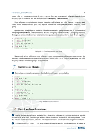 S UBQUERIES , J OINS E U NIONS                                                                      26

mos o valor n1.turma proveniente da query externa. Isso nos mostra que a subquery é dependente
da query que a contém e, por isso, a chamamos de subquery correlacionada.

   Uma subquery correlacionada, devido à sua dependência de um valor da query externa, pode
custar muito processamento, pois cada registro encontrado pela query externa irá executar a sub-
query.

   Quando uma subquery não necessita de nenhum valor da query externa nós as chamamos de
subquery independente. Diferentemente de uma subquery correlacionada, a subquery indepen-
dente pode ser executada apenas uma vez mesmo que a query externa retorne mais de um registro.

1    SELECT n1 .* , (
2      SELECT MAX ( n2 . nota )
3      FROM Nota AS n2
4      WHERE n2 . turma_id = 1
5    ) AS maior_nota
6    FROM Nota AS n1
7    WHERE n1 . turma_id = 1;

                                  Código SQL 4.3: Consultando notas de uma turma



    No exemplo acima utilizamos uma subquery como um campo virtual da query externa para ob-
termos a maior nota de uma determinada turma. Como o valor turma_id não depende de um valor
da query externa nossa subquery é independente.


         Exercícios de Fixação

 1   Reproduza os exemplos anteriores da tabela Nota. Observe os resultados.

 1   SELECT *
 2   FROM Nota AS n1
 3   WHERE n1 . nota > (
 4      SELECT AVG ( n2 . nota )
 5      FROM Nota AS n2
 6      WHERE n2 . turma_id = n1 . turma_id
 7   );
 8
 9   SELECT n1 .* , (
10     SELECT MAX ( n2 . nota )
11     FROM Nota AS n2
12     WHERE n2 . turma_id = 1
13   ) AS maior_nota
14   FROM Nota AS n1
15   WHERE n1 . turma_id = 1;

                                        Código SQL 4.4: Resposta do exercício




         Exercícios Complementares

 1  Crie ou altere a tabela Livro. A tabela deve conter uma coluna preco que irá armazenar o preço
de cada livro. Crie uma consulta que devolva todas as colunas de todos os livros registrados. Além
das colunas normais da tabela, crie uma coluna virtual que irá conter a média dos preços dos livros.

 2   Ainda utilizando a tabela Livro, crie uma consulta que devolva todas as colunas de todos os

26                                                                                 www.k19.com.br
 