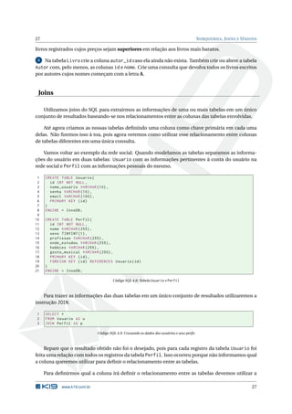 27                                                                                          S UBQUERIES , J OINS E U NIONS

livros registrados cujos preços sejam superiores em relação aos livros mais baratos.

 3 Na tabela Livro crie a coluna autor_id caso ela ainda não exista. Também crie ou altere a tabela

Autor com, pelo menos, as colunas id e nome. Crie uma consulta que devolva todos os livros escritos
por autores cujos nomes começam com a letra A.


 Joins

   Utilizamos joins do SQL para extrairmos as informações de uma ou mais tabelas em um único
conjunto de resultados baseando-se nos relacionamentos entre as colunas das tabelas envolvidas.

    Até agora criamos as nossas tabelas deﬁnindo uma coluna como chave primária em cada uma
delas. Não ﬁzemos isso à toa, pois agora veremos como utilizar esse relacionamento entre colunas
de tabelas diferentes em uma única consulta.

   Vamos voltar ao exemplo da rede social. Quando modelamos as tabelas separamos as informa-
ções do usuário em duas tabelas: Usuario com as informações pertinentes à conta do usuário na
rede social e Perfil com as informações pessoais do mesmo.

 1   CREATE TABLE Usuario (
 2     id INT NOT NULL ,
 3     nome_usuario VARCHAR (10) ,
 4     senha VARCHAR (10) ,
 5     email VARCHAR (100) ,
 6     PRIMARY KEY ( id )
 7   )
 8   ENGINE = InnoDB ;
 9
10   CREATE TABLE Perfil (
11     id INT NOT NULL ,
12     nome VARCHAR (255) ,
13     sexo TINYINT (1) ,
14     profissao VARCHAR (255) ,
15     onde_estudou VARCHAR (255) ,
16     hobbies VARCHAR (255) ,
17     gosto_musical VARCHAR (255) ,
18     PRIMARY KEY ( id ) ,
19     FOREIGN KEY ( id ) REFERENCES Usuario ( id )
20   )
21   ENGINE = InnoDB ;

                                       Código SQL 4.8: Tabela Usuario e Perfil



    Para trazer as informações das duas tabelas em um único conjunto de resultados utilizaremos a
instrução JOIN.

1    SELECT *
2    FROM Usuario AS u
3    JOIN Perfil AS p

                              Código SQL 4.9: Cruzando os dados dos usuários e seus perﬁs



    Repare que o resultado obtido não foi o desejado, pois para cada registro da tabela Usuario foi
feita uma relação com todos os registros da tabela Perfil. Isso ocorreu porque não informamos qual
a coluna queremos utilizar para deﬁnir o relacionamento entre as tabelas.

     Para deﬁnirmos qual a coluna irá deﬁnir o relacionamento entre as tabelas devemos utilizar a

            www.k19.com.br                                                                                             27
 