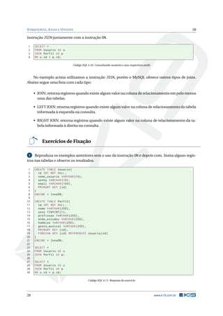 S UBQUERIES , J OINS E U NIONS                                                                                 28

instrução JOIN juntamente com a instrução ON.

1    SELECT *
2    FROM Usuario AS u
3    JOIN Perfil AS p
4    ON u . id = p . id ;

                             Código SQL 4.10: Consultando usuários e seus respectivos perﬁs



   No exemplo acima utilizamos a instrução JOIN, porém o MySQL oferece outros tipos de joins.
Abaixo segue uma lista com cada tipo:

     • JOIN: retorna registros quando existe algum valor na coluna de relacionamento em pelo menos
       uma das tabelas.

     • LEFT JOIN: retorna registros quando existe algum valor na coluna de relacionamento da tabela
       informada à esquerda na consulta.

     • RIGHT JOIN: retorna registros quando existe algum valor na coluna de relacionamento da ta-
       bela informada à direita na consulta.



          Exercícios de Fixação

 2   Reproduza os exemplos anteriores sem o uso da instrução ON e depois com. Insira alguns regis-
tros nas tabelas e observe os resultados.

 1   CREATE TABLE Usuario (
 2     id INT NOT NULL ,
 3     nome_usuario VARCHAR (10) ,
 4     senha VARCHAR (10) ,
 5     email VARCHAR (100) ,
 6     PRIMARY KEY ( id )
 7   )
 8   ENGINE = InnoDB ;
 9
10   CREATE TABLE Perfil (
11     id INT NOT NULL ,
12     nome VARCHAR (255) ,
13     sexo TINYINT (1) ,
14     profissao VARCHAR (255) ,
15     onde_estudou VARCHAR (255) ,
16     hobbies VARCHAR (255) ,
17     gosto_musical VARCHAR (255) ,
18     PRIMARY KEY ( id ) ,
19     FOREIGN KEY ( id ) REFERENCES Usuario ( id )
20   )
21   ENGINE = InnoDB ;
22
23   SELECT *
24   FROM Usuario AS u
25   JOIN Perfil AS p ;
26
27   SELECT *
28   FROM Usuario AS u
29   JOIN Perfil AS p
30   ON u . id = p . id ;

                                         Código SQL 4.11: Resposta do exercício




28                                                                                            www.k19.com.br
 