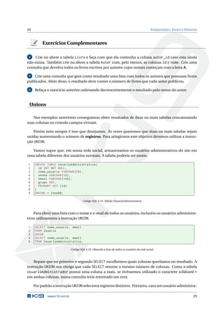 29                                                                                             S UBQUERIES , J OINS E U NIONS



          Exercícios Complementares

 4   Crie ou altere a tabela Livro e faça com que ela contenha a coluna autor_id caso esta ainda
não exista. Também crie ou altere a tabela Autor com, pelo menos, as colunas id e nome. Crie uma
consulta que devolva todos os livros escritos por autores cujos nomes começam com a letra A.

 5  Crie uma consulta que gere como resultado uma lista com todos os autores que possuam livros
publicados. Além disso, o resultado deve conter o número de livros que cada autor publicou.

 6   Refaça o exercício anterior ordenando decrescentemente o resultado pelo nome do autor.


 Unions

   Nos exemplos anteriores conseguimos obter resultados de duas ou mais tabelas concatenando
suas colunas ou criando campos virtuais.

   Porém nem sempre é isso que desejamos. Às vezes queremos que duas ou mais tabelas sejam
unidas aumentando o número de registros. Para atingirmos este objetivo devemos utilizar a instru-
ção UNION.

  Vamos supor que, em nossa rede social, armazenamos os usuários administrativos do site em
uma tabela diferente dos usuários normais. A tabela poderia ser assim:

1    CREATE TABLE UsuarioAdministrativo (
2      id INT NOT NULL ,
3      nome_usuario VARCHAR (10) ,
4      senha VARCHAR (10) ,
5      email VARCHAR (100) ,
6      grupo INT ,
7      PRIMARY KEY ( id )
8    )
9    ENGINE = InnoDB ;

                                       Código SQL 4.15: Tabela UsuarioAdministrativo



    Para obter uma lista com o nome e e-mail de todos os usuários, inclusive os usuários administra-
tivos utilizaremos a instrução UNION.

1    SELECT nome_usuario , email
2    FROM Usuario
3    UNION
4    SELECT nome_usuario , email
5    FROM UsuarioAdministrativo ;

                              Código SQL 4.16: Obtendo a lista de todos os usuários da rede social



    Repare que no primeiro e segundo SELECT escolhemos quais colunas queríamos no resultado. A
instrução UNION nos obriga que cada SELECT retorne o mesmo número de colunas. Como a tabela
UsuarioAdministrador possui uma coluna a mais, se tivéssemos utilizado o caractere wildcard *
em ambas colunas, nossa consulta teria retornado um erro.

     Por padrão a instrução UNION seleciona registros distintos. Portanto, caso um usuário administra-

             www.k19.com.br                                                                                               29
 