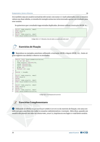 S UBQUERIES , J OINS E U NIONS                                                                                      30

tivo também seja um usuário normal da rede social, com nome e e-mail cadastrados com os mesmos
valores nas duas tabelas, a consulta do exemplo acima nos teria retornado apenas um resultado para
esse usuário.

     Se quisermos que o resultado traga entradas duplicadas, devemos utilizar a instrução UNION ALL.

1    SELECT nome_usuario , email
2    FROM Usuario
3    UNION ALL
4    SELECT nome_usuario , email
5    FROM UsuarioAdministrativo ;

                            Código SQL 4.17: Obtendo a lista de todos os usuários da rede social




          Exercícios de Fixação

 3  Reproduza os exemplos anteriores utilizando a instrução UNION e depois UNION ALL. Insira al-
guns registros nas tabelas e observe os resultados.

 1   CREATE TABLE UsuarioAdministrativo (
 2     id INT NOT NULL ,
 3     nome_usuario VARCHAR (10) ,
 4     senha VARCHAR (10) ,
 5     email VARCHAR (100) ,
 6     grupo INT ,
 7     PRIMARY KEY ( id )
 8   )
 9   ENGINE = InnoDB ;
10
11   SELECT nome_usuario , email
12   FROM Usuario
13   UNION
14   SELECT nome_usuario , email
15   FROM UsuarioAdministrativo ;
16
17   SELECT nome_usuario , email
18   FROM Usuario
19   UNION ALL
20   SELECT nome_usuario , email
21   FROM UsuarioAdministrativo ;

                                          Código SQL 4.18: Resposta do exercício




          Exercícios Complementares

 7   Utilizando as tabelas Usuario e UsuarioAdministrativo do exercício de ﬁxação, crie uma con-
sulta que gere uma lista com todos os usuarios (administrativos e normais). Além disso, quando um
usuário não possuir um valor na coluna nome_usuario, imprima no seu lugar o e-mail deste usuário.




30                                                                                                 www.k19.com.br
 