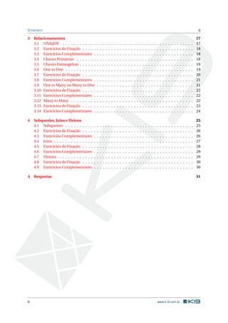 S UMÁRIO                                                                                                                                                                                  ii

3    Relacionamentos                                                                                                                                                                     17
     3.1 UNIQUE . . . . . . . . . . . .          .   .   .   .   .   .   .   .   .   .   .   .   .   .   .   .   .   .   .   .   .   .   .   .   .   .   .   .   .   .   .   .   .   .   17
     3.2 Exercícios de Fixação . . . . .         .   .   .   .   .   .   .   .   .   .   .   .   .   .   .   .   .   .   .   .   .   .   .   .   .   .   .   .   .   .   .   .   .   .   18
     3.3 Exercícios Complementares .             .   .   .   .   .   .   .   .   .   .   .   .   .   .   .   .   .   .   .   .   .   .   .   .   .   .   .   .   .   .   .   .   .   .   18
     3.4 Chaves Primárias . . . . . . .          .   .   .   .   .   .   .   .   .   .   .   .   .   .   .   .   .   .   .   .   .   .   .   .   .   .   .   .   .   .   .   .   .   .   18
     3.5 Chaves Estrangeiras . . . . . .         .   .   .   .   .   .   .   .   .   .   .   .   .   .   .   .   .   .   .   .   .   .   .   .   .   .   .   .   .   .   .   .   .   .   19
     3.6 One to One . . . . . . . . . . .        .   .   .   .   .   .   .   .   .   .   .   .   .   .   .   .   .   .   .   .   .   .   .   .   .   .   .   .   .   .   .   .   .   .   19
     3.7 Exercícios de Fixação . . . . .         .   .   .   .   .   .   .   .   .   .   .   .   .   .   .   .   .   .   .   .   .   .   .   .   .   .   .   .   .   .   .   .   .   .   20
     3.8 Exercícios Complementares .             .   .   .   .   .   .   .   .   .   .   .   .   .   .   .   .   .   .   .   .   .   .   .   .   .   .   .   .   .   .   .   .   .   .   21
     3.9 One to Many ou Many to One              .   .   .   .   .   .   .   .   .   .   .   .   .   .   .   .   .   .   .   .   .   .   .   .   .   .   .   .   .   .   .   .   .   .   21
     3.10 Exercícios de Fixação . . . . .        .   .   .   .   .   .   .   .   .   .   .   .   .   .   .   .   .   .   .   .   .   .   .   .   .   .   .   .   .   .   .   .   .   .   22
     3.11 Exercícios Complementares .            .   .   .   .   .   .   .   .   .   .   .   .   .   .   .   .   .   .   .   .   .   .   .   .   .   .   .   .   .   .   .   .   .   .   22
     3.12 Many to Many . . . . . . . . .         .   .   .   .   .   .   .   .   .   .   .   .   .   .   .   .   .   .   .   .   .   .   .   .   .   .   .   .   .   .   .   .   .   .   22
     3.13 Exercícios de Fixação . . . . .        .   .   .   .   .   .   .   .   .   .   .   .   .   .   .   .   .   .   .   .   .   .   .   .   .   .   .   .   .   .   .   .   .   .   23
     3.14 Exercícios Complementares .            .   .   .   .   .   .   .   .   .   .   .   .   .   .   .   .   .   .   .   .   .   .   .   .   .   .   .   .   .   .   .   .   .   .   24

4    Subqueries, Joins e Unions                                                                                                                                                          25
     4.1 Subqueries . . . . . . . . . .      .   .   .   .   .   .   .   .   .   .   .   .   .   .   .   .   .   .   .   .   .   .   .   .   .   .   .   .   .   .   .   .   .   .   .   25
     4.2 Exercícios de Fixação . . . .       .   .   .   .   .   .   .   .   .   .   .   .   .   .   .   .   .   .   .   .   .   .   .   .   .   .   .   .   .   .   .   .   .   .   .   26
     4.3 Exercícios Complementares           .   .   .   .   .   .   .   .   .   .   .   .   .   .   .   .   .   .   .   .   .   .   .   .   .   .   .   .   .   .   .   .   .   .   .   26
     4.4 Joins . . . . . . . . . . . . . .   .   .   .   .   .   .   .   .   .   .   .   .   .   .   .   .   .   .   .   .   .   .   .   .   .   .   .   .   .   .   .   .   .   .   .   27
     4.5 Exercícios de Fixação . . . .       .   .   .   .   .   .   .   .   .   .   .   .   .   .   .   .   .   .   .   .   .   .   .   .   .   .   .   .   .   .   .   .   .   .   .   28
     4.6 Exercícios Complementares           .   .   .   .   .   .   .   .   .   .   .   .   .   .   .   .   .   .   .   .   .   .   .   .   .   .   .   .   .   .   .   .   .   .   .   29
     4.7 Unions . . . . . . . . . . . . .    .   .   .   .   .   .   .   .   .   .   .   .   .   .   .   .   .   .   .   .   .   .   .   .   .   .   .   .   .   .   .   .   .   .   .   29
     4.8 Exercícios de Fixação . . . .       .   .   .   .   .   .   .   .   .   .   .   .   .   .   .   .   .   .   .   .   .   .   .   .   .   .   .   .   .   .   .   .   .   .   .   30
     4.9 Exercícios Complementares           .   .   .   .   .   .   .   .   .   .   .   .   .   .   .   .   .   .   .   .   .   .   .   .   .   .   .   .   .   .   .   .   .   .   .   30

A Respostas                                                                                                                                                                              31




ii                                                                                                                                   www.k19.com.br
 