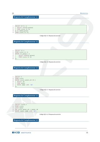 33                                                                                R ESPOSTAS

    Resposta do Complementar 4.1




1     SELECT l1 .* , (
2       SELECT AVG ( l2 . preco )
3       FROM Livro AS l2
4     ) AS media_preco
5     FROM Livro AS l1 ;

                                         Código SQL 4.5: Resposta do exercício



    Resposta do Complementar 4.2




1     SELECT l1 .*
2     FROM Livro AS l1
3     WHERE l1 . preco > (
4         SELECT MIN ( l2 . preco )
5         FROM Livro AS l2
6     );

                                         Código SQL 4.6: Resposta do exercício



    Resposta do Complementar 4.3




1     SELECT *
2     FROM Livro
3     WHERE Livro . autor_id IN (
4        SELECT id
5        FROM Autor
6        WHERE nome LIKE ’A % ’
7     );

                                         Código SQL 4.7: Resposta do exercício



    Resposta do Complementar 4.4




1     SELECT Livro .*
2     FROM Livro
3     JOIN Autor
4     ON Livro . autor_id = Autor . id
5     WHERE Autor . nome LIKE ’A % ’;

                                         Código SQL 4.12: Resposta do exercício



    Resposta do Complementar 4.5




              www.k19.com.br                                                             33
 