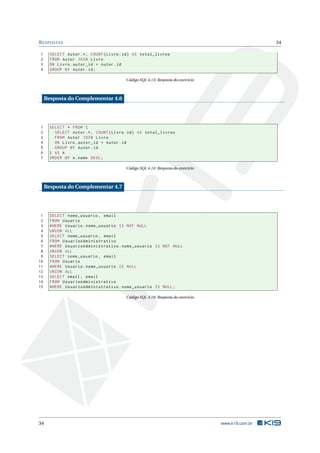 R ESPOSTAS                                                                                         34

1      SELECT Autor .* , COUNT ( Livro . id ) AS total_livros
2      FROM Autor JOIN Livro
3      ON Livro . autor_id = Autor . id
4      GROUP BY Autor . id ;

                                         Código SQL 4.13: Resposta do exercício



     Resposta do Complementar 4.6




1      SELECT * FROM (
2        SELECT Autor .* , COUNT ( Livro . id ) AS total_livros
3        FROM Autor JOIN Livro
4        ON Livro . autor_id = Autor . id
5        GROUP BY Autor . id
6      ) AS A
7      ORDER BY A . nome DESC ;

                                         Código SQL 4.14: Resposta do exercício



     Resposta do Complementar 4.7




 1     SELECT nome_usuario , email
 2     FROM Usuario
 3     WHERE Usuario . nome_usuario IS NOT NULL
 4     UNION ALL
 5     SELECT nome_usuario , email
 6     FROM UsuarioAdministrativo
 7     WHERE UsuarioAdministrativo . nome_usuario IS NOT NULL
 8     UNION ALL
 9     SELECT nome_usuario , email
10     FROM Usuario
11     WHERE Usuario . nome_usuario IS NULL
12     UNION ALL
13     SELECT email , email
14     FROM UsuarioAdministrativo
15     WHERE UsuarioAdministrativo . nome_usuario IS NULL ;

                                         Código SQL 4.19: Resposta do exercício




34                                                                                www.k19.com.br
 