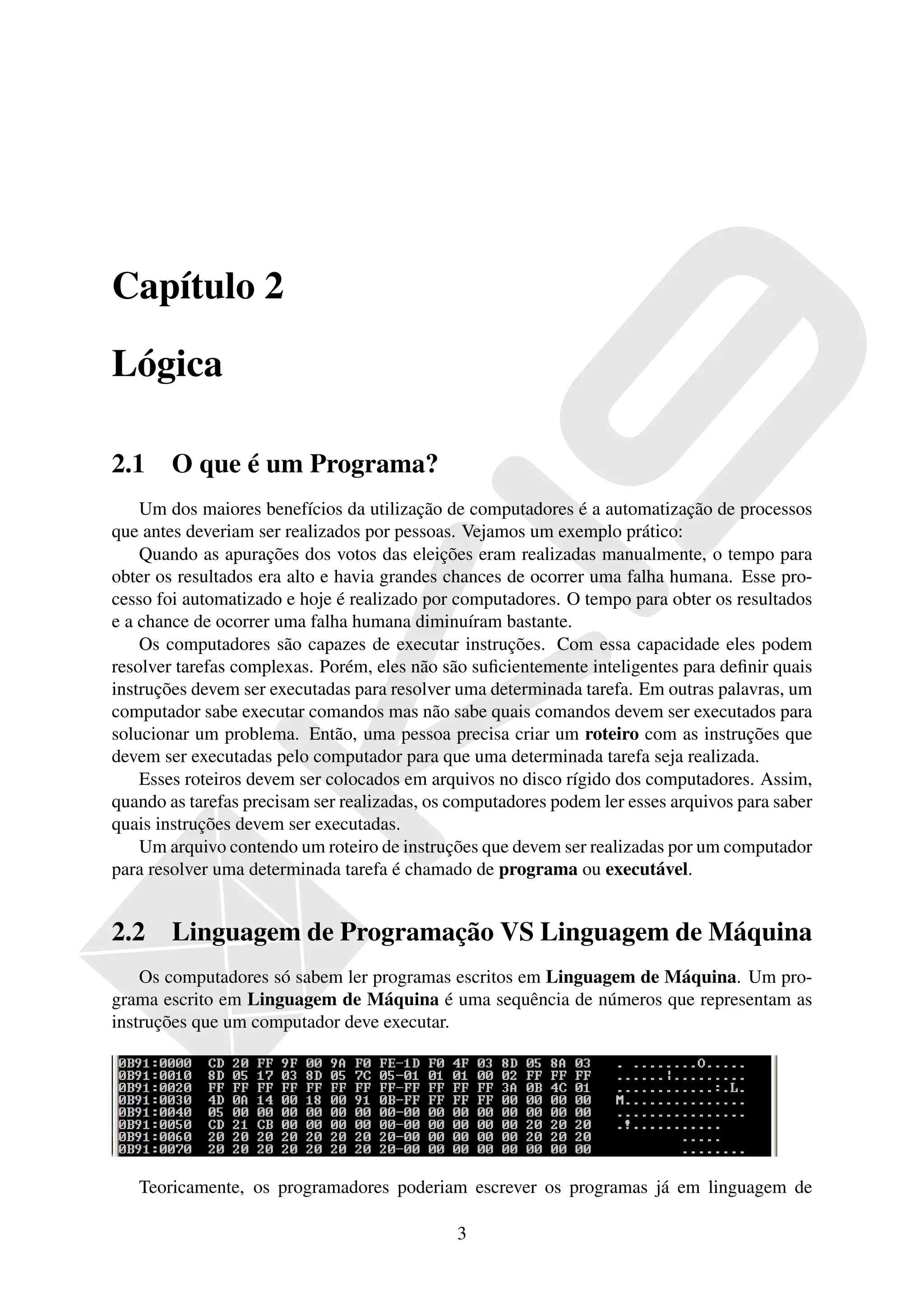 Capítulo 2

Lógica

2.1     O que é um Programa?
    Um dos maiores benefícios da utilização de computadores é a automatização de processos
que antes deveriam ser realizados por pessoas. Vejamos um exemplo prático:
    Quando as apurações dos votos das eleições eram realizadas manualmente, o tempo para
obter os resultados era alto e havia grandes chances de ocorrer uma falha humana. Esse pro-
cesso foi automatizado e hoje é realizado por computadores. O tempo para obter os resultados
e a chance de ocorrer uma falha humana diminuíram bastante.
    Os computadores são capazes de executar instruções. Com essa capacidade eles podem
resolver tarefas complexas. Porém, eles não são suﬁcientemente inteligentes para deﬁnir quais
instruções devem ser executadas para resolver uma determinada tarefa. Em outras palavras, um
computador sabe executar comandos mas não sabe quais comandos devem ser executados para
solucionar um problema. Então, uma pessoa precisa criar um roteiro com as instruções que
devem ser executadas pelo computador para que uma determinada tarefa seja realizada.
    Esses roteiros devem ser colocados em arquivos no disco rígido dos computadores. Assim,
quando as tarefas precisam ser realizadas, os computadores podem ler esses arquivos para saber
quais instruções devem ser executadas.
    Um arquivo contendo um roteiro de instruções que devem ser realizadas por um computador
para resolver uma determinada tarefa é chamado de programa ou executável.


2.2     Linguagem de Programação VS Linguagem de Máquina
    Os computadores só sabem ler programas escritos em Linguagem de Máquina. Um pro-
grama escrito em Linguagem de Máquina é uma sequência de números que representam as
instruções que um computador deve executar.




   Teoricamente, os programadores poderiam escrever os programas já em linguagem de

                                              3
 