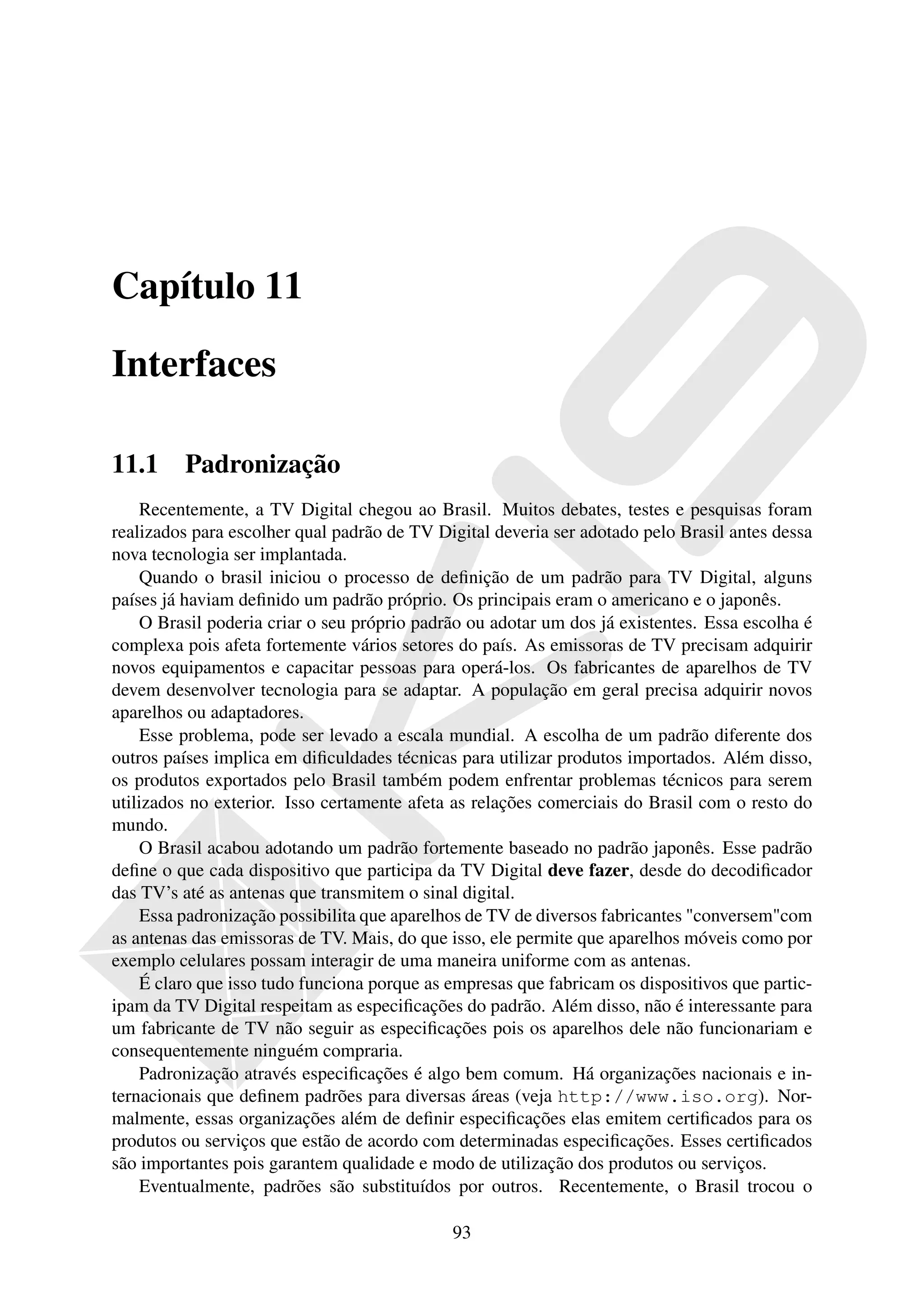 Capítulo 11

Interfaces

11.1     Padronização
    Recentemente, a TV Digital chegou ao Brasil. Muitos debates, testes e pesquisas foram
realizados para escolher qual padrão de TV Digital deveria ser adotado pelo Brasil antes dessa
nova tecnologia ser implantada.
    Quando o brasil iniciou o processo de deﬁnição de um padrão para TV Digital, alguns
países já haviam deﬁnido um padrão próprio. Os principais eram o americano e o japonês.
    O Brasil poderia criar o seu próprio padrão ou adotar um dos já existentes. Essa escolha é
complexa pois afeta fortemente vários setores do país. As emissoras de TV precisam adquirir
novos equipamentos e capacitar pessoas para operá-los. Os fabricantes de aparelhos de TV
devem desenvolver tecnologia para se adaptar. A população em geral precisa adquirir novos
aparelhos ou adaptadores.
    Esse problema, pode ser levado a escala mundial. A escolha de um padrão diferente dos
outros países implica em diﬁculdades técnicas para utilizar produtos importados. Além disso,
os produtos exportados pelo Brasil também podem enfrentar problemas técnicos para serem
utilizados no exterior. Isso certamente afeta as relações comerciais do Brasil com o resto do
mundo.
    O Brasil acabou adotando um padrão fortemente baseado no padrão japonês. Esse padrão
deﬁne o que cada dispositivo que participa da TV Digital deve fazer, desde do decodiﬁcador
das TV’s até as antenas que transmitem o sinal digital.
    Essa padronização possibilita que aparelhos de TV de diversos fabricantes "conversem"com
as antenas das emissoras de TV. Mais, do que isso, ele permite que aparelhos móveis como por
exemplo celulares possam interagir de uma maneira uniforme com as antenas.
    É claro que isso tudo funciona porque as empresas que fabricam os dispositivos que partic-
ipam da TV Digital respeitam as especiﬁcações do padrão. Além disso, não é interessante para
um fabricante de TV não seguir as especiﬁcações pois os aparelhos dele não funcionariam e
consequentemente ninguém compraria.
    Padronização através especiﬁcações é algo bem comum. Há organizações nacionais e in-
ternacionais que deﬁnem padrões para diversas áreas (veja http://www.iso.org). Nor-
malmente, essas organizações além de deﬁnir especiﬁcações elas emitem certiﬁcados para os
produtos ou serviços que estão de acordo com determinadas especiﬁcações. Esses certiﬁcados
são importantes pois garantem qualidade e modo de utilização dos produtos ou serviços.
    Eventualmente, padrões são substituídos por outros. Recentemente, o Brasil trocou o

                                             93
 