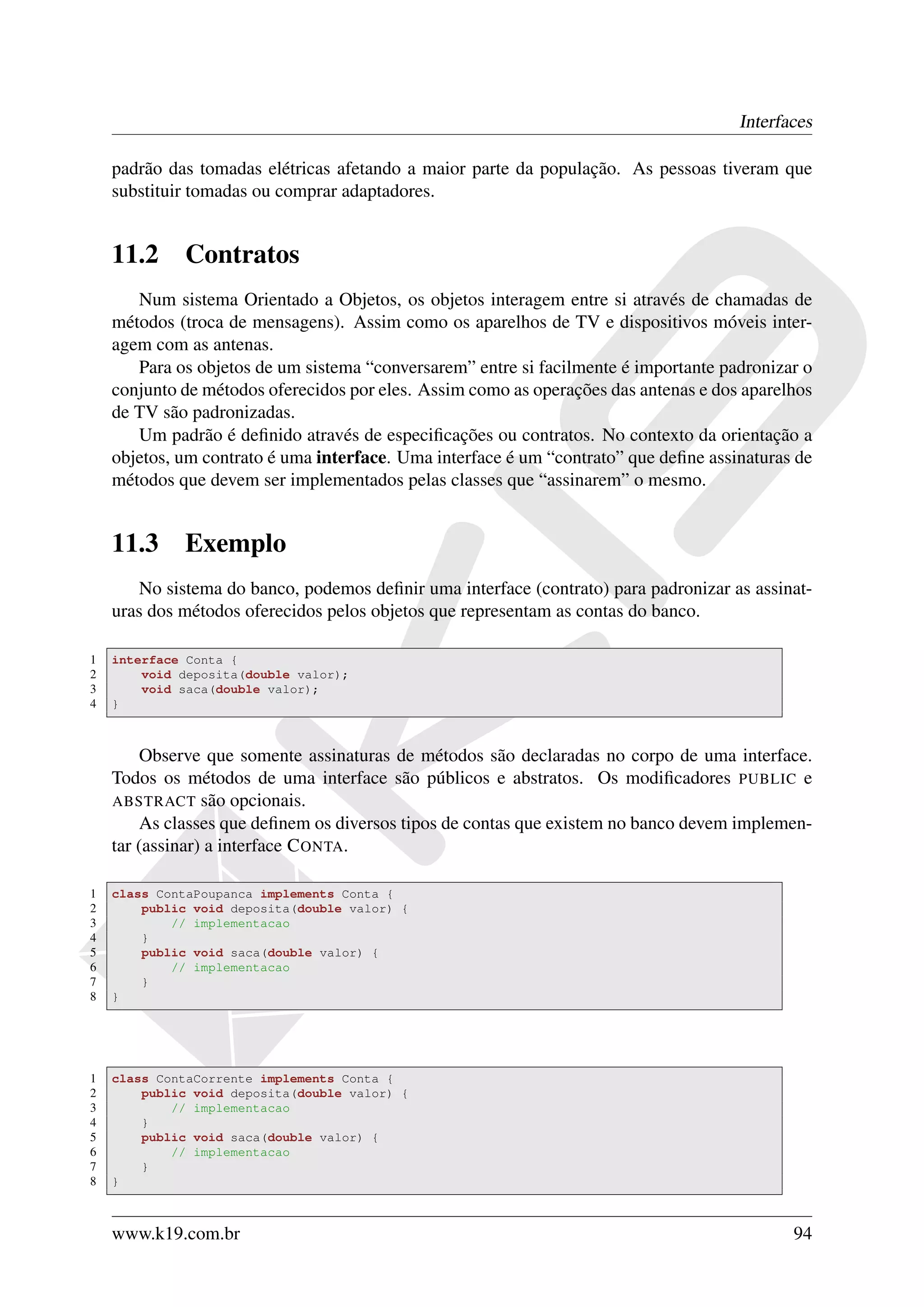 Interfaces

    padrão das tomadas elétricas afetando a maior parte da população. As pessoas tiveram que
    substituir tomadas ou comprar adaptadores.


    11.2     Contratos
       Num sistema Orientado a Objetos, os objetos interagem entre si através de chamadas de
    métodos (troca de mensagens). Assim como os aparelhos de TV e dispositivos móveis inter-
    agem com as antenas.
       Para os objetos de um sistema “conversarem” entre si facilmente é importante padronizar o
    conjunto de métodos oferecidos por eles. Assim como as operações das antenas e dos aparelhos
    de TV são padronizadas.
       Um padrão é deﬁnido através de especiﬁcações ou contratos. No contexto da orientação a
    objetos, um contrato é uma interface. Uma interface é um “contrato” que deﬁne assinaturas de
    métodos que devem ser implementados pelas classes que “assinarem” o mesmo.


    11.3     Exemplo
       No sistema do banco, podemos deﬁnir uma interface (contrato) para padronizar as assinat-
    uras dos métodos oferecidos pelos objetos que representam as contas do banco.

1   interface Conta {
2       void deposita(double valor);
3       void saca(double valor);
4   }



        Observe que somente assinaturas de métodos são declaradas no corpo de uma interface.
    Todos os métodos de uma interface são públicos e abstratos. Os modiﬁcadores PUBLIC e
    ABSTRACT são opcionais.
        As classes que deﬁnem os diversos tipos de contas que existem no banco devem implemen-
    tar (assinar) a interface C ONTA.

1   class ContaPoupanca implements Conta {
2       public void deposita(double valor) {
3           // implementacao
4       }
5       public void saca(double valor) {
6           // implementacao
7       }
8   }




1   class ContaCorrente implements Conta {
2       public void deposita(double valor) {
3           // implementacao
4       }
5       public void saca(double valor) {
6           // implementacao
7       }
8   }



    www.k19.com.br                                                                           94
 
