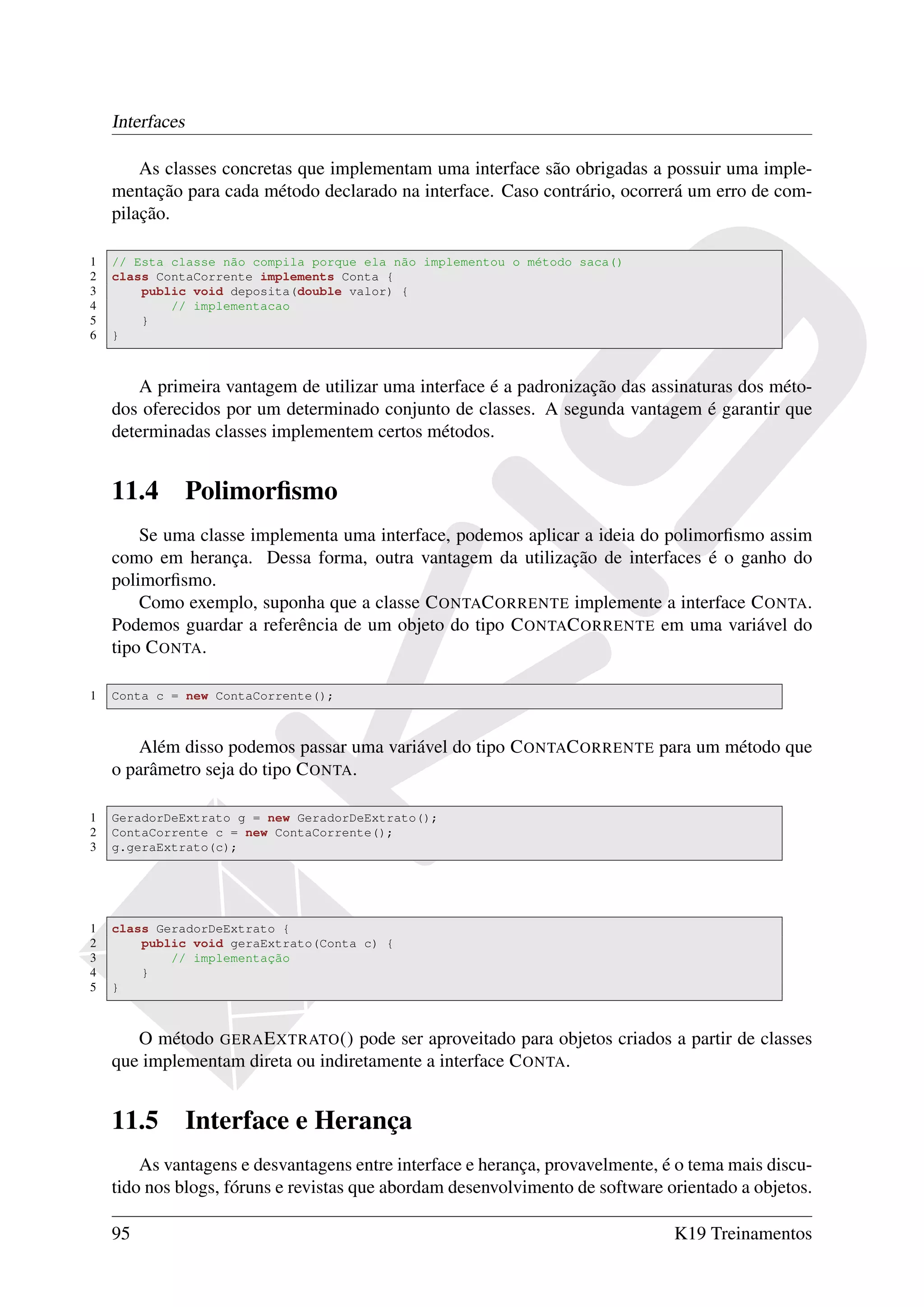 Interfaces

        As classes concretas que implementam uma interface são obrigadas a possuir uma imple-
    mentação para cada método declarado na interface. Caso contrário, ocorrerá um erro de com-
    pilação.

1   // Esta classe não compila porque ela não implementou o método saca()
2   class ContaCorrente implements Conta {
3       public void deposita(double valor) {
4           // implementacao
5       }
6   }



        A primeira vantagem de utilizar uma interface é a padronização das assinaturas dos méto-
    dos oferecidos por um determinado conjunto de classes. A segunda vantagem é garantir que
    determinadas classes implementem certos métodos.


    11.4         Polimorﬁsmo
        Se uma classe implementa uma interface, podemos aplicar a ideia do polimorﬁsmo assim
    como em herança. Dessa forma, outra vantagem da utilização de interfaces é o ganho do
    polimorﬁsmo.
        Como exemplo, suponha que a classe C ONTAC ORRENTE implemente a interface C ONTA.
    Podemos guardar a referência de um objeto do tipo C ONTAC ORRENTE em uma variável do
    tipo C ONTA.

1   Conta c = new ContaCorrente();



       Além disso podemos passar uma variável do tipo C ONTAC ORRENTE para um método que
    o parâmetro seja do tipo C ONTA.

1   GeradorDeExtrato g = new GeradorDeExtrato();
2   ContaCorrente c = new ContaCorrente();
3   g.geraExtrato(c);




1   class GeradorDeExtrato {
2       public void geraExtrato(Conta c) {
3           // implementação
4       }
5   }



       O método GERA E XTRATO () pode ser aproveitado para objetos criados a partir de classes
    que implementam direta ou indiretamente a interface C ONTA.


    11.5         Interface e Herança
        As vantagens e desvantagens entre interface e herança, provavelmente, é o tema mais discu-
    tido nos blogs, fóruns e revistas que abordam desenvolvimento de software orientado a objetos.

    95                                                                         K19 Treinamentos
 