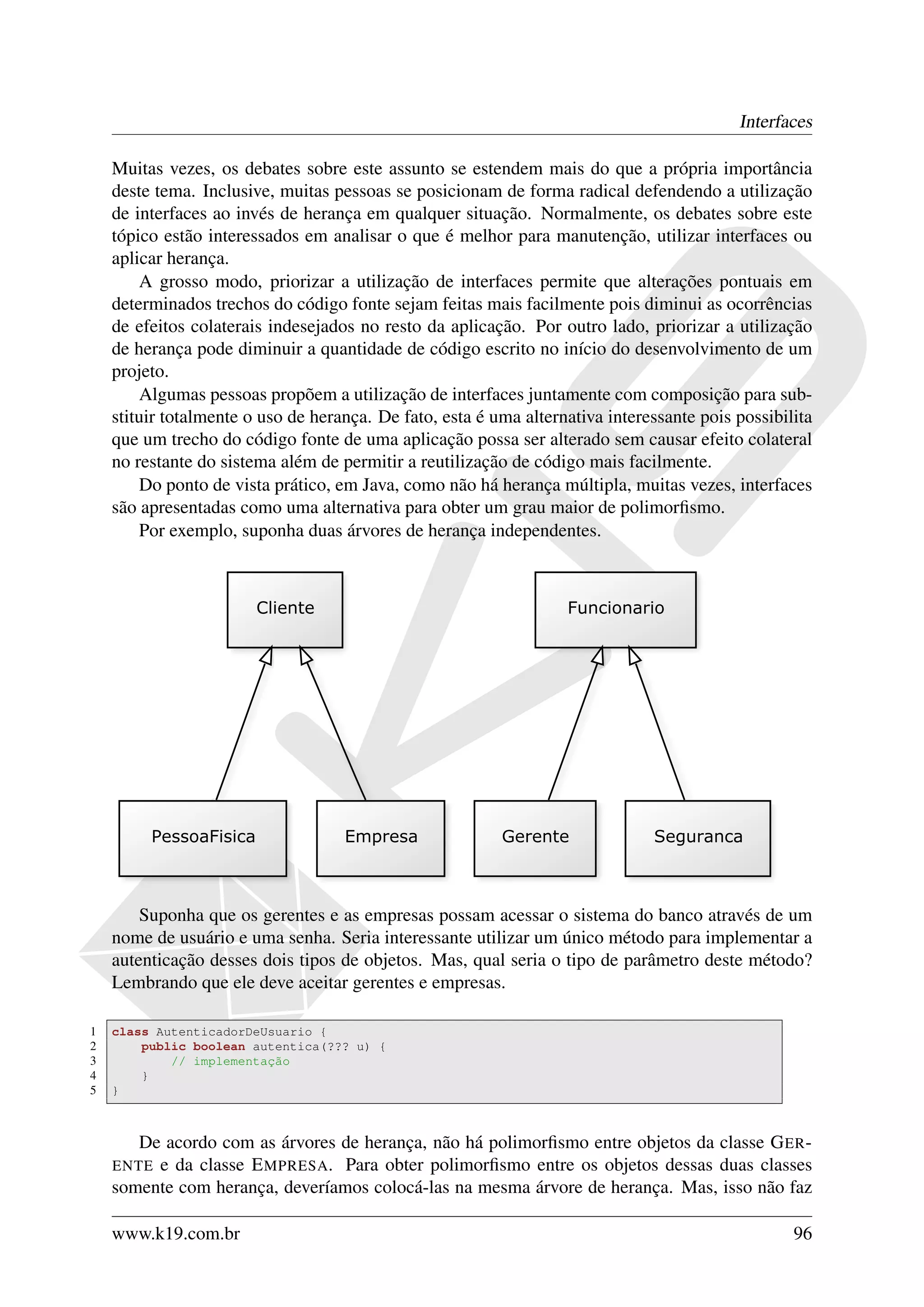 Interfaces

    Muitas vezes, os debates sobre este assunto se estendem mais do que a própria importância
    deste tema. Inclusive, muitas pessoas se posicionam de forma radical defendendo a utilização
    de interfaces ao invés de herança em qualquer situação. Normalmente, os debates sobre este
    tópico estão interessados em analisar o que é melhor para manutenção, utilizar interfaces ou
    aplicar herança.
        A grosso modo, priorizar a utilização de interfaces permite que alterações pontuais em
    determinados trechos do código fonte sejam feitas mais facilmente pois diminui as ocorrências
    de efeitos colaterais indesejados no resto da aplicação. Por outro lado, priorizar a utilização
    de herança pode diminuir a quantidade de código escrito no início do desenvolvimento de um
    projeto.
        Algumas pessoas propõem a utilização de interfaces juntamente com composição para sub-
    stituir totalmente o uso de herança. De fato, esta é uma alternativa interessante pois possibilita
    que um trecho do código fonte de uma aplicação possa ser alterado sem causar efeito colateral
    no restante do sistema além de permitir a reutilização de código mais facilmente.
        Do ponto de vista prático, em Java, como não há herança múltipla, muitas vezes, interfaces
    são apresentadas como uma alternativa para obter um grau maior de polimorﬁsmo.
        Por exemplo, suponha duas árvores de herança independentes.




        Suponha que os gerentes e as empresas possam acessar o sistema do banco através de um
    nome de usuário e uma senha. Seria interessante utilizar um único método para implementar a
    autenticação desses dois tipos de objetos. Mas, qual seria o tipo de parâmetro deste método?
    Lembrando que ele deve aceitar gerentes e empresas.

1   class AutenticadorDeUsuario {
2       public boolean autentica(??? u) {
3           // implementação
4       }
5   }



       De acordo com as árvores de herança, não há polimorﬁsmo entre objetos da classe G ER -
    ENTE e da classe E MPRESA . Para obter polimorﬁsmo entre os objetos dessas duas classes
    somente com herança, deveríamos colocá-las na mesma árvore de herança. Mas, isso não faz

    www.k19.com.br                                                                                 96
 